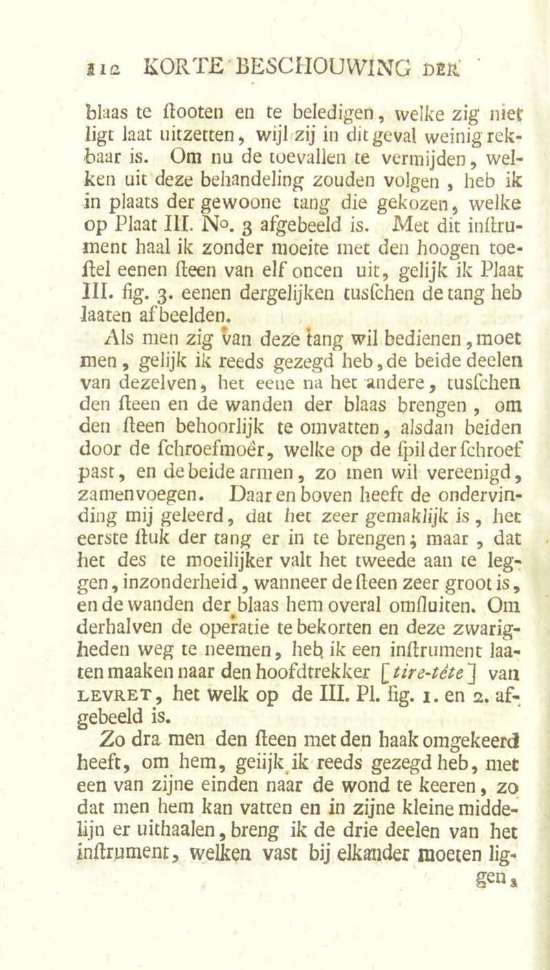 blaas te flooten en te beledigen, welke zig niet ligt laat uitzetten, wijl zij in dit geval weinigrek- baar is. Om nu de toevallen te vermijden, wel- ken uit deze behandeling zouden volgen , heb ik in plaats der gewoone tang die gekozen, welke op Plaat III. No. 3 afgedeeld is. Met dit inilru- ment haal ik zonder moeite met den hoogen toe- ilel eenen Heen van elf oneen uit, gelijk ik Plaat III. fig. 3. eenen dergelijken tusfehen de tang heb Jaaten afbeelden. Als men zig van deze tang wil bedienen, moet men, gelijk ik reeds gezegd heb, de beide deden van dezelven, het eene na het andere , tusfdien den Heen en de wanden der blaas brengen , om den fleen behoorlijk te omvatten, alsdan beiden door de fchroefmoér, welke op de fpil der fchroef past, en de beide armen, zo men wil vereenigd, zamenvoegen. Daarenboven heeft de ondervin- ding mij geleerd, dat het zeer geniaklijk is , het eerste Huk der tang er in te brengen; maar , dat het des te moeilijker valt het tweede aan te leg- gen , inzonderheid, wanneer de Heen zeer groot is, en de wanden der blaas hem overal omfluiten. Om derhalven de operatie te bekorten en deze zwarig- heden weg te neemen, hefc» ik een inftniment laa- ten maaken naar den hoofdtrekker [ tire-tète ] van LEVRET, het welk op de III. PI. fig. i. en 2. af- gebeeld is. Zo dra men den Heen met den haak omgekeerd heeft, om hem, geiijkjk reeds gezegd heb, met een van zijne einden naar de wond te keeren, zo dat men hem kan vatten en in zijne kleine midde- lijn er uithaaien, breng ik de drie deelen van het inftrument, welken vast bij elkander moeten lig- gen.