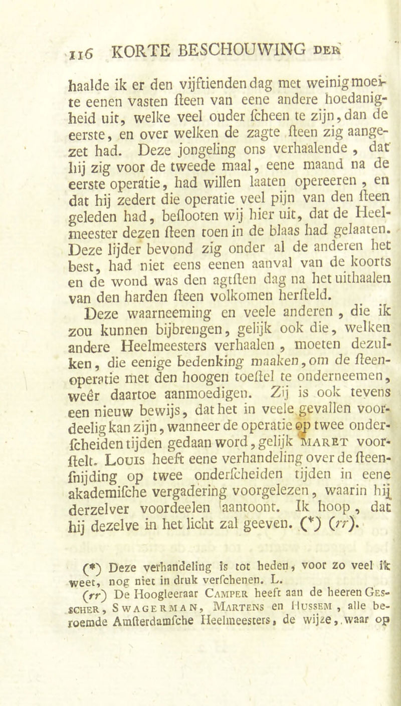 haalde ik er den vijftienden dag met weinig moei- te eenen vasten fteen van eene andere hoedanig- heid uit, welke veel ouder fcheen te zijn,dan de eerste, en over welken de zagte fteen zig aange- zet had. Deze jongeling ons verhaalende , dat hij zig voor de tweede maal, eene maand na de eerste operatie, had willen laaten opereeren , en dat hij zedert die operatie veel pijn van den fteen geleden had, beflooten wij hier uit, dat de Heel- meester dezen fteen toen in de blaas had gelaaten. Deze lijder bevond zig onder al de anderen het best, had niet eens eenen aanval van de koorts en de wond was den agtften dag na het uithaaien van den harden fteen volkomen herfteld. Deze waarneeming cn veele anderen , die ik zou kunnen bijbrengen, gelijk ook die, welken andere Heelmeesters verhaalen , moeten dezul- ken, die eenige bedenking maaken,om de fteen- operatie met den hoogen toeftcl te onderneemen, vveêr daartoe aanmoedigen. Zij is ook tevens een nieuw bewijs, dat het in veele gevallen voor- deeligkan zijn, wanneer de operatie ^ twee onder- Icheiden tijden gedaan word, gelijk maret voor- ftelt. Louis heeft eene verhandeling over de fteen- fnijding op twee onderfcheiden tijden in eene akademifche vergadering voorgelezen, waarin hij[ derzelver voordeelen 'aantoonr. Ik hoop , dat hij dezelve in het licht zal geeven. (*Ji (rr). (*) Deze verhandeling is tot heden, voor zo veel ilc weet, nog niet in druk verfchenen. L. (rr) De Hoogleeraar Camper heeft aan de heeren Ges- SGHER, SwAGERMAN, Martens en IlussEM , alle be- roemde Amfterdamfche Heelmeesters, de wijze,,waar op