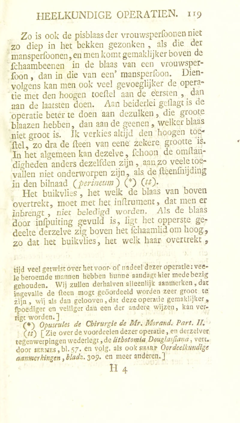 Zo is ook de pisblaas der vrouwsperfoonen niet zo diep in het bekken gezonken , als die der inansperfoonen, eii men komt gemaklijker boven de fchaarabeenen in de blaas van een vroiiwsper- foon , dan in die van een’ mansperfoon. Dien- volgens kan men ook veel gevoeglijker de opera- tie met den hoogen toeficl aan de eersten , _ dan aan de laatsten doen. Aan beiderlei gellagt is de operatie beter te doen aan dezulken 5 die groote blaazen hebben, dan aan de geenen, welker blaas niet groot is. Jk verkies altijd den hoogen toe- ■ftel, zo dra de (leen van eene zekere grootte is. In het algemeen kan dezelve, fchoon de omftan- digheden anders dezelfden zijn, aan zo veele toe- vallen niet onderworpen zijn, als de ftcenfmjding in den bilnaad (^perineum) (*) Het buikvlies, het welk de blaas van boven overtrekt, moet met het indrument, dat men er inbxengt , niet beledigd worden. Als de blaas 'door infpuiting gevuld is, ligt het opperste ge- deelte derzelve zig boven het ichaamlid om hoog, zo dat het buikvlies, het welk haar overtrekt , tijd veel getwist over het voor-of nadeel dezer operatie: vee- le beroemde mannen hebben hunne aandagthier medebezig gehouden. Wij zullen derhalven alleenlijk aanmerken, dat ingevalle de fteen mogt geoordeeld worden zeer groot te zijn , wij als dan gelooven, dat deze operatie geraaklijker, fpoediger en veiliger dau een der andere wijzen, kan ver- ligt worden.] (*) Opuscules de Chirurgie de Mr. Morand. Part. II, (Jt) [ Zie over de voordeelen dezer operatie, en derzelver tegenwerpingen wederlegt ,de lithototniu Douglasjïaua, vert. door lERMES, bl. 57. en volg. als ook sharp Oordeelkundige aanmerkingenibladz.^o^, en meer anderen.] II4