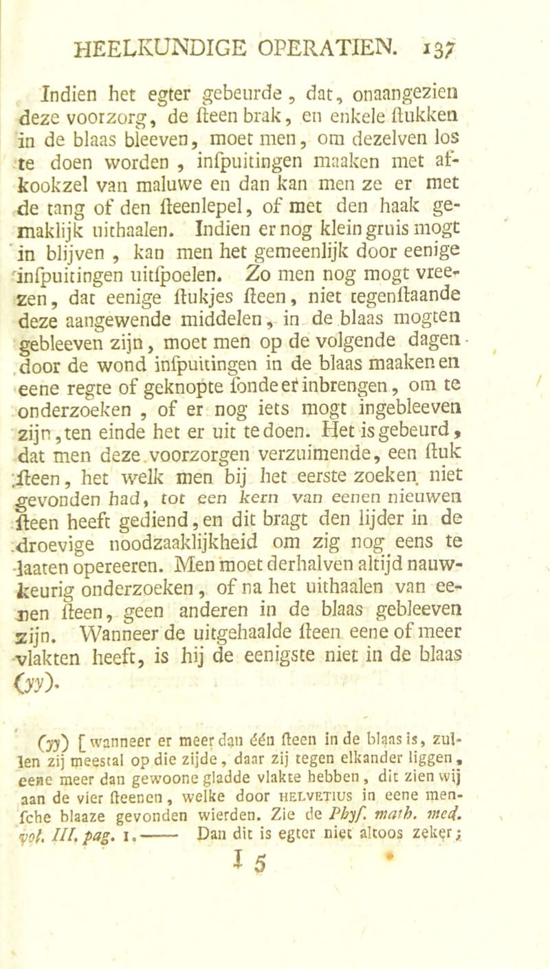 Indien het egter gebeurde, dat, onaangezien deze voorzorg, de fteen brak, en enkele ftiikken in de blaas bleeven, moet men, om dezelven los te doen worden , infpuitingen maaken met at- kookzel van maluwe en dan kan men ze er met de tang of den fteenlepel, of met den haak ge- maklijk uithaaien. Indien er nog klein gruis mogt ■ in blijven , kan men het gemeenlijk door eenige infpuitingen uitlpoelen. Zo men nog mogt vree- zen, dat eenige ftukjes Heen, niet cegenftaande deze aangewende middelenin de blaas mogten gebleeven zijn, moet men op de volgende dagen • .door de wond infpuitingen in de blaas maaken en •eene regte of geknopte fondeef inbrengen, om te onderzoeken , of er nog iets mogt ingebleeven zijn, ten einde het er uit te doen. Het is gebeurd, dat men deze.voorzorgen verzuimende, een (luk ;lleen, het welk men bij het eerste zoeken niet gevonden had, tot een kern van eenen nieuwen ileen heeft gediend, en dit bragt den lijder in de •droevige noodzaaklijkheid om zig nog eens te ■laaten opereeren. Men moet derhalven altijd nauw- keurig onderzoeken, of na het uithaaien van ee- nen fteen, geen anderen in de blaas gebleeven zijn. Wanneer de uitgehaalde Heen eene of meer vlakten heeft, is hij de eenigste niet in de blaas 03^)- (yy) [wanneer er meer dan dén fteen in de blaas is, zul- len zij meestal op die zijde, daar zij tegen elkander liggen , eene meer dan gewoone gladde vlakte hebben, dit zien wij aan de vier fteenen, welke door helvetius in eene men- fche blaaze gevonden wierden. Zie de P&amp;y/. math. mei. &lt;^ol. ULpag. I. Dan dit is egter niet altoos zeker; 15