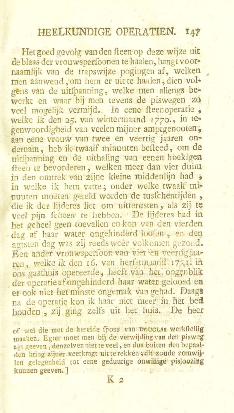 Het goed gevolg van den fleen op deze wijze uit de blaas der vrouwsperfoonen te haaien, hangt voor- naamlijk van de trapswijze pogingen af, welken ^ men aanwend,om hem er uit te haaien,dien voL gens van de uitlpanning, welke men allengs be- werkc en waar bij men tevens de piswegen zo veel mogelijk vermijd. In eene fteenoperatie , welke ik den 25. van wintermaand iggo., iu te- genwoordigheid van veelen mijner amptgenooten, aan eene vrouw van twee en veertig jaaren on- dernam, heb ik twaalf minuuten belleed, om de iiitfpanning en de uithaling van eenen höekigen fteen te bevorderen, welken meer dan vier duiin in den omtrek van zijne kleine middenlijn had 5 in welke ik hem vatte; onder welke twaalf mi- nuuten moeten geteld worden de tusfchentijdén , die ik der lijderes liet om uitterusten, als zij te veel pijn fchcen te hebben. De lijderes had in het geheel geen toevallen en kon van den vierden dag af haar water ongehinderd looien , en den agtsten dag was zij reeds weêr volkomen gezond. Een ander vrouwsperfoon van vier-én veertigjaa- ren, welke ik den 16. van herfstm.;tarid ih ons gastiiuis opereerde, heeft van herioog^nblik der operatie af ongehinderd haar water geloosd ea er ook niet het minste ongemak van gehad. Daags na de operatie kon ik haar niet meer in het bed houden ■, zij ging zelfs uit het huis. De heer « of wel die met de bereide fpons van douglas werkdellig inaaken. Egrer moet men bij de verwijding van den pisweg agt geeven, denzelven niet te veel, en dus buiten den bepaal- den kring zijner veerkragt uit te rekken vdit zoude zomwij- len gelegenheid tot eene geduurige onwillige pislooziBg kunnen geeven. ]