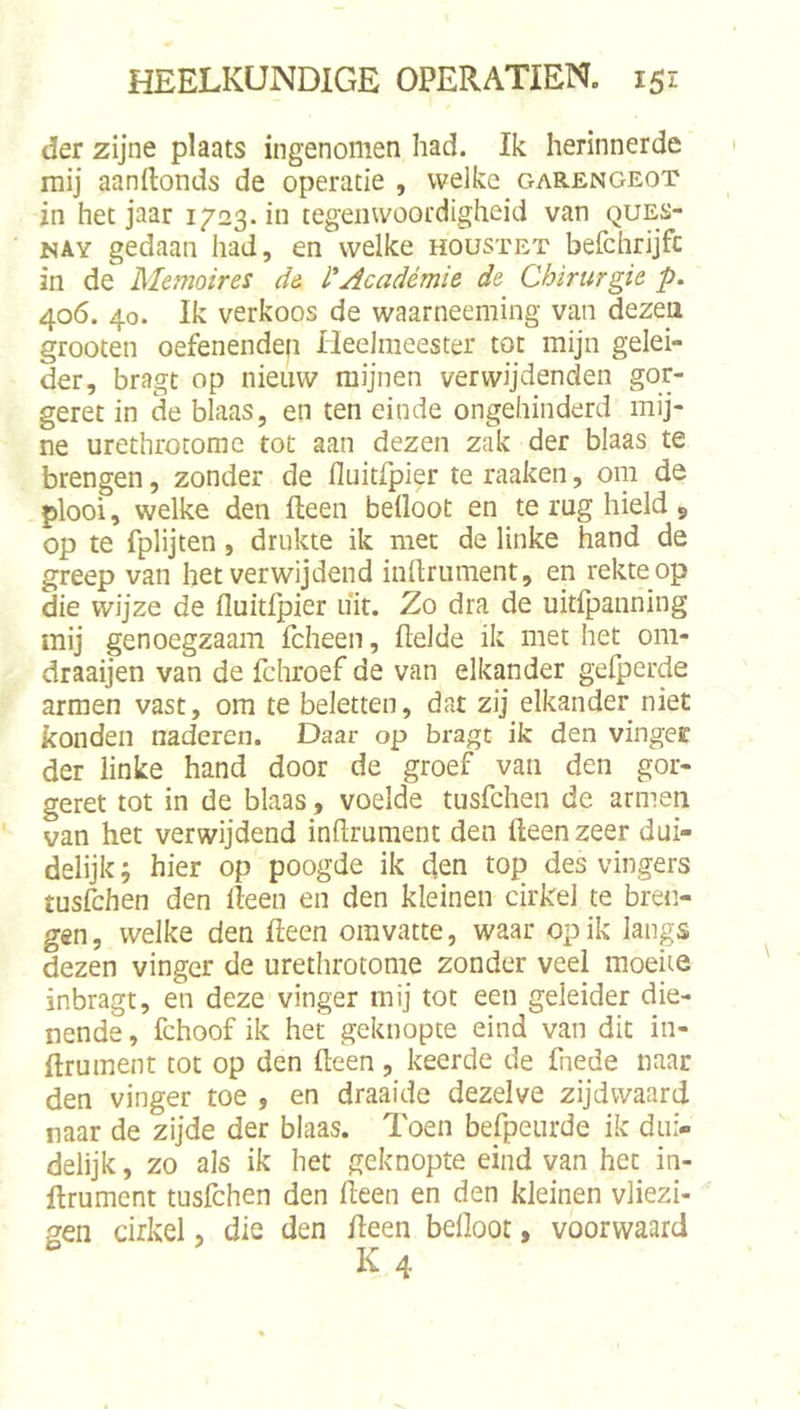 der zijne plaats ingenomen had. Ik herinnerde mij aanftonds de operatie , welke garengeot in het jaar 1723.111 tegenwoordigheid van ques- NAY gedaan had, en welke houstet befchrijfc in de Memoires de l'Académie de Chirurgie p. 406. 40. Ik verkoos de waarneeming van dezen grooten oefenenden Heelmeester tot mijn gelei- der, bragt op nieuw mijnen verwijdenden gor- geret in de blaas, en ten einde ongehinderd mij- ne urethrotome tot aan dezen zak der blaas te brengen, zonder de fluitfpier te raaken, om de plooi, welke den fteen beüoot en te rug hield , op te fplijten, drukte ik met de linke hand de greep van het verwijdend inllrument, en rekte op die wijze de fluitfpier uit. Zo dra de uitfjaanning mij genoegzaam fcheen, ftelde ik met het om- draaijen van de fchroef de van elkander gelperde armen vast, om te beletten, dat zij elkander niet konden naderen. Daar op bragt ik den vingee der linke hand door de groef van den gor- geret tot in de blaas, voelde tusfehen de armen van het verwijdend inflrument den fteen zeer dui- delijk ; hier op poogde ik den top des vingers tuséhen den fteen en den kleinen cirkel te bren- gen , welke den fteen omvatte, waar op ik langs dezen vinger de urethrotome zonder veel moeite inbragt, en deze vinger mij tot een geleider die- nende , fchoof ik het geknopte eind van dit in- ftrument tot op den fteen, keerde de fnede naar den vinger toe , en draaide dezelve zijdwaard naar de zijde der blaas. Toen befpeurde ik dui- delijk , zo als ik het geknopte eind van het in- ftrument tusfchen den fteen en den kleinen vliezi- gen cirkel, die den fteen befloot, voorwaard K 4