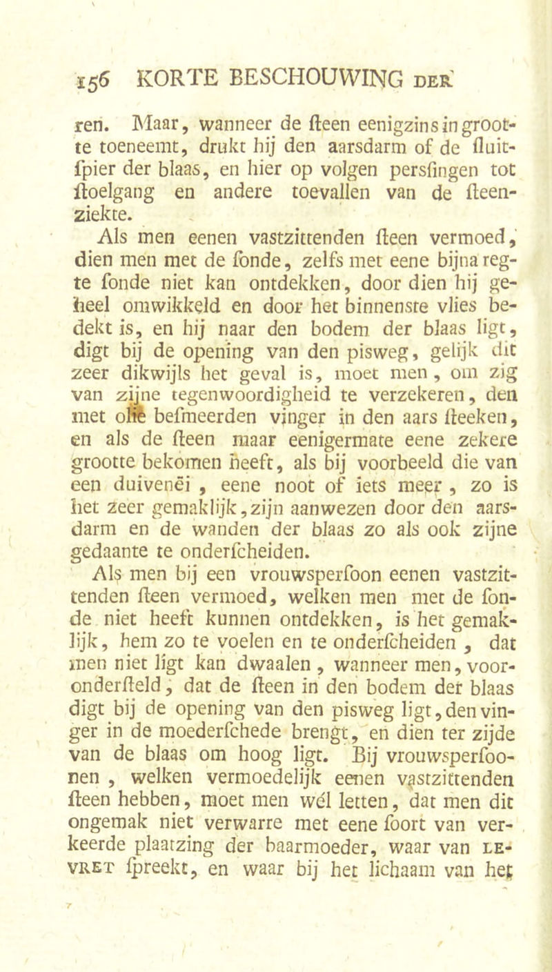 ren. Maar, wanneer de fteen eenigzins in groot- te toeneemt, drukt hij den aarsdarm of de fluit- fpier der blaas, en hier op volgen persfmgen tot ftoelgang en andere toevallen van de fteen- ziekte. Als men eenen vastzittenden fleen vermoed, dien men met de fonde, zelfs met eene bijna reg- te fonde niet kan ontdekken, door dien hij ge- heel ontwikkeld en door het binnenste vlies be- dekt is, en hij naar den bodem der blaas ligt, digt bij de opening van den pisweg, gelijk dit zeer dikwijls het geval is, moet men , om zig van zmie tegenwoordigheid te verzekeren, den met oW befmeerden vjnger in den aars lleeken, en als de fteen maar eenigermate eene zekere grootte bekomen heeft, als bij voorbeeld die van een duivenéi , eene noot of iets meer , zo is het zeer gemaklijk, zijn aan wezen door den aars- darm en de wanden der blaas zo als ook zijne gedaante te onderfcheiden. Als men bij een vrouwsperfoon eenen vastzit- tenden fteen vermoed, welken men met de fon- de niet heeft kunnen ontdekken, is het gemak- lijk, hem zo te voelen en te onderlcheiden , dat men niet ligt kan dwaalen , wanneer men, voor- onderfteld, dat de fteen in den bodem der blaas digt bij de opening van den pisweg ligt, den vin- ger in de moederfchede brengt, en dien ter zijde van de blaas om hoog ligt. Bij vrouwsperfoo- nen , welken vermoedelijk eenen v^stziftenden fteen hebben, moet men wél letten, dat men dit ongemak niet verwarre met eene foort van ver- keerde plaatzing der baarmoeder, waar van le- VRET Ipreekt, en waar bij het lichaam van hef