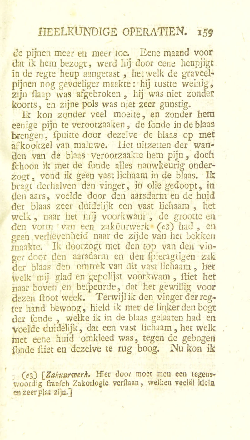 de pijnen meer en meer toe. Eene maand voor dat ik hem bezogt, werd hij door eene heupjigt in de regte heup aangetast, hetwelk de graveel- pijnen nog gevoeliger maakte: hij rustte weinig, zijn llaap was afgebroken , hij was niet zonder, koorts, en zijne pols was niet zeer gunstig. Ik kon zonder veel moeite, en zonder hem eenige pijn te veroorzaaken , de Tonde in de blaas brengen, fpuitte door dezelve de blaas op met afkookzel van maluwe. Het uitzetten der wan- den van de blaas veroorzaakte hem pijn, doch fchoon ik met de Tonde alles nauwkeurig onder- zogt 3 vond ik geen vast lichaam in de blaas. Ik bragt derhalven den vinger, in olie gedoopt, in den aars, voelde door den aarsdarm en de huid der blaas zeer duidelijk een vast lichaam , het W’elk, naar het mij voorkwam , de grootte en den vorm van een zaküurwerk (ez') had , en geen verhevenheid naar de zijde van het bekken maakte. Ik doorzogt met den top van den vin- ger door den aarsdarm en den Tpieragtigen zak der blaas den omtrek van dit vast lichaam , het welk mij glad en gepolijst voorkwam, lliet het naar boven en belpeurde, dat het gewillig voor dezen ftoot week. Terwijl ik den vinger der reg- ter hand bewoog , hield ik met de linker den bogt der fonde , welke ik in de blaas gelaaten had en voelde duidelijk, dat een vast lichaam , het welk met eene huid omkleed was, tegen de gebogen Tonde ftiet en dezelve te rug boog. Nu kon ik (^3) [Zakuuriverk. Hier door moet men een tegens- woordig franfch Zakorlogie verftaan, welken veelal klein en zeer plat zijn.]