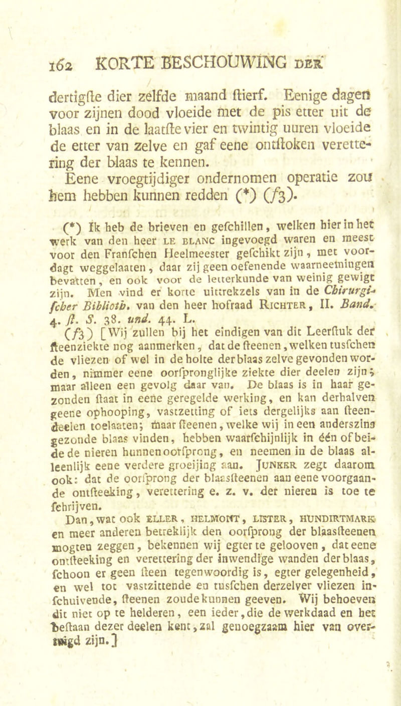 dertigde dier zelfde maand ftierf. Eenige dagen voor zijnen dood vloeide met de pis etter uit de blaas en in de laatftevier en twintig uuren vloeide de etter van zelve en gaf eene ontlloken verette- ring der blaas te kennen. Eene vroegtijdiger ondernomen operatie zou hem hebben kunnen redden (*) (ƒ3). (*) Ik heb de brieven en gefchillen, welken hier in het werk van den heer le blanc ingevoegd waren en raeesc voor den Franfchen Heelmeester gefchikt zijn , met yoor- dagt weggelaaten , daar zij geen oefenende waarneemingen bevatten , en ook voor de letterkunde van weinig gewigc zijn. Men vind er korte uittrekzels van in de Cbirurgi- fcber Bibliotb, van den heer hofraad Richter , II. Band. 4. fl. S. 38. und. 44. L. C/3) zullen bij het eindigen van dit Leerfluk der fteenziekte nog aanmerken, dat de fteenen, welken tusfchen de vliezen of wel in de holte derblaas zelve gevonden wor- den, nimmer eene oorfpronglijke ziekte dier deeleu zijn; maar alleen een gevolg daar van, De blaas is in haar ge- zonden ftaat in eene geregelde werking, en kan derhalven geene ophooping, vastzetting of iets dergelijks aan fteen- deel^n toelaaten*, öiaarfleenen,welke wij ineen anderszinu gezonde blaas vinden, hebben waarfehijnlijk in één of bei- de de nieren hunnen oorfprong, en neemen in de blaas al- leenlijk eene verdere groeijing aan. Junkkr zegt daarom ook: dat de oorfprong der blacslleenen aan eene voorgaan- de omfteeking, verettering e. z. v. der nieren is toe te fehrijven. Dan, wat ook eller , HELwrom', lister , hundirtmark en meer anderen betreklijk den oorfproug der blaasdeenen mogten zeggen, bekennen wij egter te gelooven , dat eene omrteeking en verettering der inwendige wanden derblaas, fchoon er geen Heen tegenwoordig is, egter gelegenheid, en wel tot vastzittende en tusfchen derzelver vliezen in- fchuivende, fteenen zoude kunnen geeven. Wij behoeve» dit niet op te helderen, een ieder,die dev/erkdaad en het beftaan dezer deelen kent,zal genoegzaam hier van over- tiHgd zijn.] '