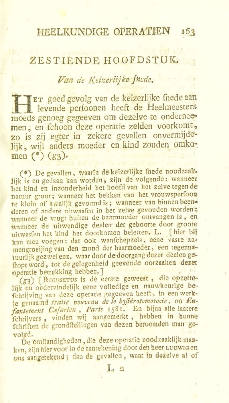 ZESTIENDE HOOFDSTUK. Van de Keizerlijke Jficde. Het goed gevolg van de keizerlijke fnede aan levende perioonen heeft de Heelmeesters moeds genoeg gegeeven om dezelve te ondernee- men, en fchoon deze operatie zelden voorkomt, zo is zij egter in zekere gevallen onvermijde- lijk, wijl anders moeder en kind zouden omko- men (*) (§3). (♦) De gevallen, waarin dêkeizerlijke fnede noodzaak- lijk is en gedaan kan worden j zijn de volgende: wanneer het kind en inzonderheid het hoofd van het zelve tegen de natuur groor; wanneer het bekken van het vrouwspetfooa te klein of kwalijk gevormd is; wanneer van binnen been- deren of andere uitwasfen in het zelve gevonden worden; wanneer de vrugt buiten de baarmoeder ontvangen is, en wanneer de uitwendige deelen der geboorte door groote uitwasfenhet kind het doorkoraen beletten. L. [hier bij kan men voegen: dat ook wanfchepzels, eene vaste za-» mengroeijingvan den mond der baarmoeder, een tegenna- tuurlijk gezwel enz. waar door dedoorgang dezer deelen ge- flopt vvord, tot de gelegenheid geevende oorzaaken dezer operatie betrekking hebben. ] _ , ‘ (53) f RousszTüs is de eerste geweest , die opzette- lijk en ondervindelijk eene volledige en nauwkeurige be- fchrijving van deze operatie gegeeven heeft, in een werk- je genaamd traité nouveau de Ie h^jflérotomotocie, oü En- fantement Cafarien , Paris 1581. En bijna alle laatere fchrijvers , vinden wij aangeraerkt , hebben tn hunne fchriften de grondftellingen van dezen beroemden man ge- volgd. . , , De ömRandigheden ,die deze operatie noodzaaklijk raaa- ken, zijn hier voor inde aantekening door den heer ludwig on ons’aangetekend j dan de gevallen, waar in dezelve al o.f T n