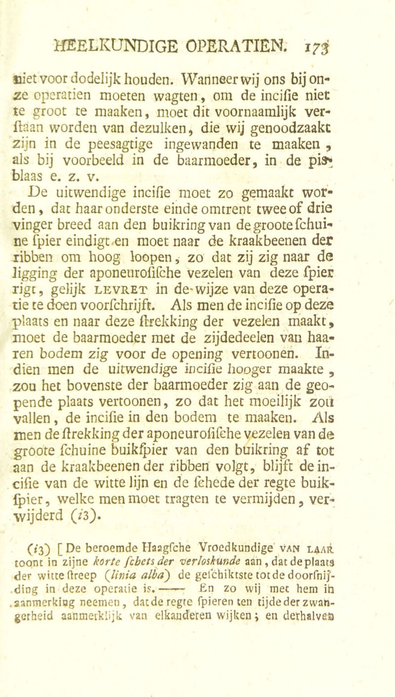 niet voor dodelijk houden. Wanneer wij ons bij on- ze operatien moeten wagten, om de incifie niet te groot te maaken, moet dit voornaamlijk ver- ftaan worden van dezulken, die wij genoodzaakt zijn in de peesagtige ingewanden te maaken , als bij voorbeeld in de baarmoeder, in de pi»^ blaas e. z. v. De uitwendige incifie moet zo gemaakt wor- den, dat haar onderste einde omtrent twee of drie vinger breed aan den buikringvan de groote fchui- ne fpier eindigc.en moet naar de kraakbeenen der ribben om hoog loopen, zo dat zij zig naar de ligging der aponeurofifche vezelen van deze fpier rigt, gelijk levret in de-wijze van deze opera- tie te ^n voorfchrijft. Als men de incifie op deze plaats en naar deze ftrekking der vezelen maakt, moet de baarmoeder met de zijdedeelen van haa- ien bodem zig voor de opening vertoonen. In- dien men de uitwendige incifie hooger maakte , zou het bovenste der baarmoeder zig aan de geo- pende plaats vertoonen, zo dat het moeilijk zou vallen, de incifie in den bodem te maaken. Als men de firekking der aponeurofifehe vezelen van de groote fchuine buikQ^ier van den buikring af tot aan de kraakbeenen der ribben volgt, blijft de in- cifie van de witte lijn en de fehede der regte buik- Ipier, welke men moet tragten te vermijden, ver- wijderd (iS). (»3) [ De beroemde Haagfche Vroedkundige van laaiI toont in zijne ^or/e fcbets der verloskunde aan, datdeplaats der witte ftreep (linia alha) de gelchiktste totde doorfnij'- .ding in deze operatie is. En zo wij met hem ib .aanmerking neemen, dacderegte fpieren ten tijdederzwah- gerheid aanmeiklijk van elkauderen wijken; en dethalveö