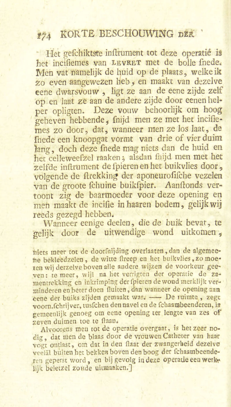 i'P'4 korte beschouwing DE14; ^ ■ Het gefchiktste inftrument tot deze operatié is het incifiemes van levret met de bolle fnede&lt; Men vat namelijk de huid op de plaats, welke ik Zo even aangewezen heb, en maakt van dezelve cene dwarsvouw , ligt ze aan de eene zijde zelf op en laat ze aan de andere zijde door eenen hel- per opligten. Deze vouw behoorlijk om hoog geheven hebbende, fnijd men ze met het incifie- mes zo door, dat, wanneer men ze los laat, de fnede een knoopgat vormt van drie of vier duim iang, doch deze fnede mag niets dan de huid en het celleweefzel raaken ^ alsdan fnijd men met het zelfde infirument de fpieren en het buikvlies door, volgende de ftrekking der aponeurofifche vezelen van de groote fchuine buikfpier. Aanfionds ver- toont zig de baarmoeder voor deze opening en men maakt de incifie inhaaren bodem, gelijk wij reeds gezegd hebben. Wanneer eenige deelen, die de buik bevat, te ■gelijk door de uitwendige wond uitkomen, liiets meer tot de doorfnijding overlaaten, dan de algemee- Tie bekleedzelen , de witte (Ireep en het buikvlies, zo moe- ten wij derzelve boven alle andere wijzen de voorkeur gee- ven: temeer, wijl na het verrigten der operatie de za- memrekking en inkrimping der fpieren de wond merklijk ver- blinderen en beter doen fluiten,dan wanneer de openingaan eene der buiks zijden gemaakt was. De ruimte , zege voorn.fchrijver, tusfehen den navel en de fchaambeenderen, is gemeenlijk genoeg om eene opening ter lengte van zes oF zeven duimen toe te flaau. Alvoorens meu tot de operatie overgaat, is het zeer no- dig, dat men de blaas door de vrouwen Catheter van haar vogt ontlast, oiïi dat in den flaat der zwangerheid dezelve veelal buiten het bekken boven den boog der fchaambeende- ren geperst word, en bij gevolg in deze operatie een werkr lijk beleczel zonde uitmaaken,]