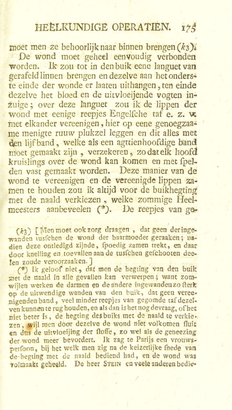 inoet men ze behoorlijk naar binnen brengen De wond moet geheel eenvoudig verbonden worden. Ik zou tot in den buik eene languetvan gerafeld linnen brengen en dezelve aan hetonders* te einde der wonde er laaten uithangen, ten einde dezelve het bloed en de uitvloeijende vogten in- ZLiige; over deze I'anguet zou ik de lippen der wond met eenige reepjes Engelfche taf e. z. w. met elkander vereenigen, hier op eene genoegzaa- me menigte ruuvv plukzel leggen en dit alles met den lijf band, welke als een agttien hoofdige bandi moet gemaakt zijn , verzekeren, zo dat elk hoofd kruislings over de wond kan komen en met fpel- den vast gemaakt worden. Deze manier van de wond te vereenigen en de vereenigde lippen za- men te houden zou ik altijd voor de buikhegting met de naald verkiezen , welke zommige Heel- meesters aanbeveelen (*). De reepjes van go- (&lt;^3) [ivïen moer. ook zorg draagen , dat geen deringe- •wanden lusfchen de wond der baarmoeder geraaken; na- dien deze omledigd zijnde, fpoedig zaraen trekt, en daar door knelling en toevallen aan de tusfchen gefchooten dea- len zoude veroorzaaken. ] (*_) Ik geloof niet, dat men de begting van den buik met de naald In alle gevallen kan verwerpen; want zora- wijlen werken de darmen en de andere ingevvandenzo fterk op de uitwendige wanden van den buik, dat geen veree- nigendenband, veel minder reepjes van gegomde tafdezel- ven kunnen te rug houden, en als dan is het nog devraag, of het niet beter is, de hegting desbuiks met de naald te verkie-, zen, .sv’ijl men door dezelve de wond niet volkomen fluit en dns de uitvloeijing der ftoffe, zo wel als de geneezing der wond meer bevordert. Ik zag te Parijs een vrouws- perfoon, bij het welk men zig na de keizerlijke fnede van de hegting met de naald bediend had, en de wond was Tolnaakt geheeld. De heer Stein en veele anderen bedie-