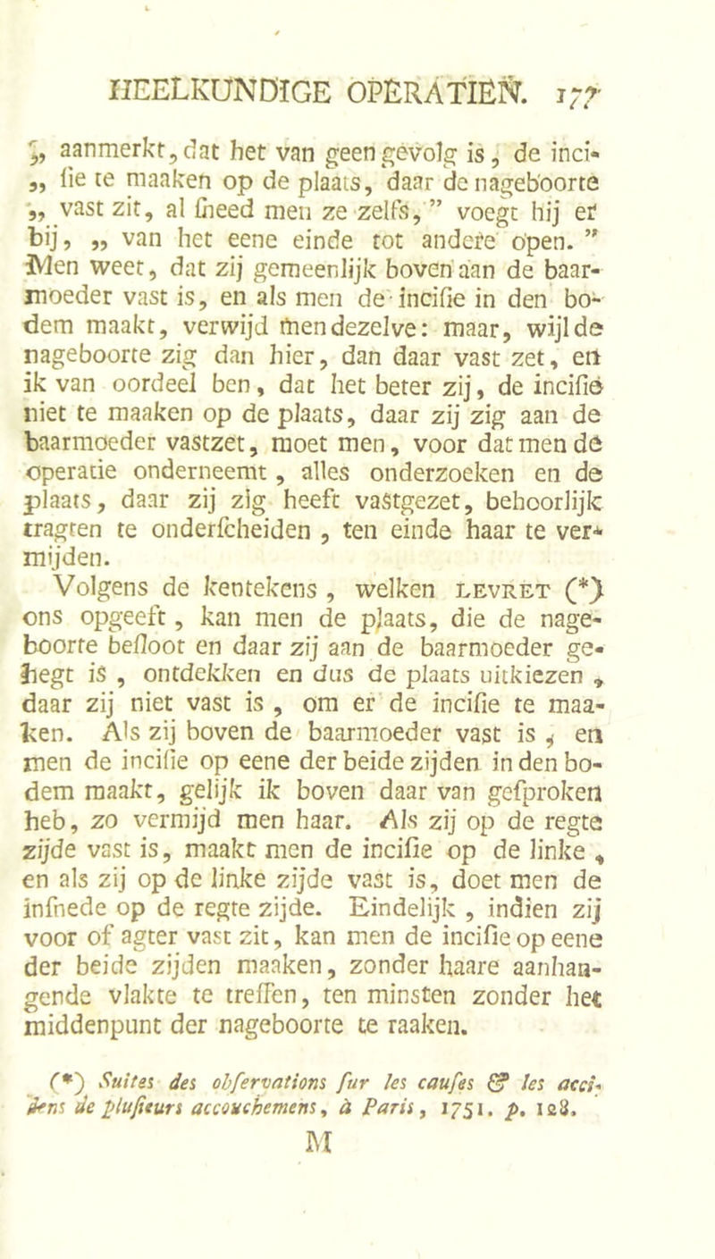 aanmerkt,dat het van geengevols^ is, de inci- „ lie te maaken op de plaats, daar de nageboorte '„ vast zit, al fiieed men ze zelfs, ” voegt hij et bij, ,, van het eene einde tot andete Open. IVlen weet, dat zij gemeenlijk bovenaan de baar- moeder vast is, en als men de incifie in den bo- dem maakt, verwijd rtiendezelve: maar, wijlde nageboorte zig dan hier, dan daar vast zet, eil ik van oordeel ben, dat het beter zij, de incifié niet te maaken op de plaats, daar zij zig aan de baarmoeder vastzet, moet men, voor dat men de operatie onderneemt, alles onderzoeken en de plaats, daar zij zig heeft vastgezet, behoorlijk tragren te onderfcheiden , ten einde haar te ver* mijden. Volgens de kentekens , welken levret ons opgeeft, kan men de plaats, die de nage- boorte befloot en daar zij aan de baarmoeder ge- begt is , ontdekken en dus de plaats uitkiezen , daar zij niet vast is , om er de incifie te maa- ken. Als zij boven de baarmoeder vast is ^ en men de incilie op eene der beide zijden in den bo- dem maakt, gelijk ik boven daar van gefproken heb, zo vermijd men haar. Als zij op de regte zijde vast is, maakt men de incifie op de linke ^ en als zij op de linke zijde vast is, doet men de infnede op de regte zijde. Eindelijk , indien zij voor of agter vast zit, kan men de incifie op eene der beide zijden maaken, zonder haare aanhaa- gende vlakte te ireifen, ten minsten zonder het middenpunt der nageboorte te raaken. (♦) Suite% dei ohfervatiom fur les caufes 0* !es acci* iens de plufiturs accouchemens ^ h Paris ^ t/5i. /►. 128. M