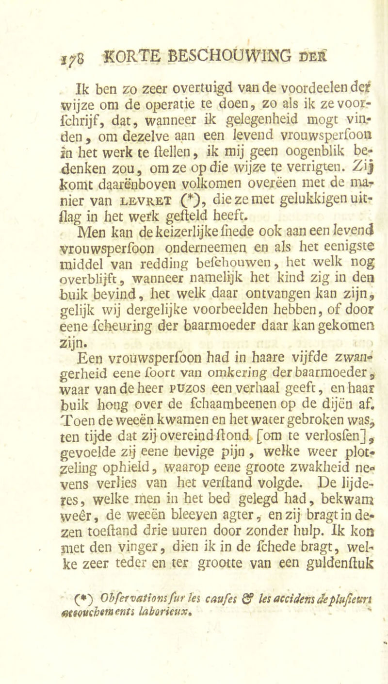 Ik ben zo zeer overtuigd van de voordeelen der wijze om de operatie te doen, zo als ik ze voor- fchrijf, dat, wanneer ik gelegenheid mogt vin.- den, om dezelve aan een levend vrouwsperfooii in het werk te Hellen, ik mij geen oogenblik be- denken zou, om ze op die wijze te verrigten. Zij komt daarenboven volkomen overeen met de ma*^ nier van levret (*), die ze met gelukkigen uit- flag in het werk gefteld heeft. Men kan de keizerlijke fiiede ook aan een levend vrouwsperfoon onderneemen en als het eenigste middel van redding befchouwen, het welk nog overblijfc, wanneer namelijk het kind zig in den buik bevind, het welk daar ontvangen kan zijn, gelijk wij dergelijke voorbeelden hebben, of door eene fcheuring der baarmoeder daar kan gekomen zijn. Een vrouwsperfoon had in haare vijfde zwan- gerheid eene foort van omkering der baarmoeder , waar van de heer puzos een verhaal geeft, en haar buik hong over de fchaambeenen op de dijen af. Toen de weeën kwamen en het water gebroken was, ten tijde dat zij overeind Hond. [om te verlosfen], gevoelde zij eene hevige pijn , welke weer plot- zeling ophield, waarop eene groote zwakheid ne- vens verlies van het verHand volgde. De lijde- res, welke men in het bed gelegd had, bekwam weêr, de weeën bleeven agter, en zij bragt in de- zen toeHand drie uuren door zonder hulp. Ik kon met den vinger, dien ik in de fchede bragt, wel- ke zeer teder en ter grootte van een guldenHuk (•) Ohfervatiotnfuries caufei ^ lesaccidemdeplufteun mwuehements labormix» 