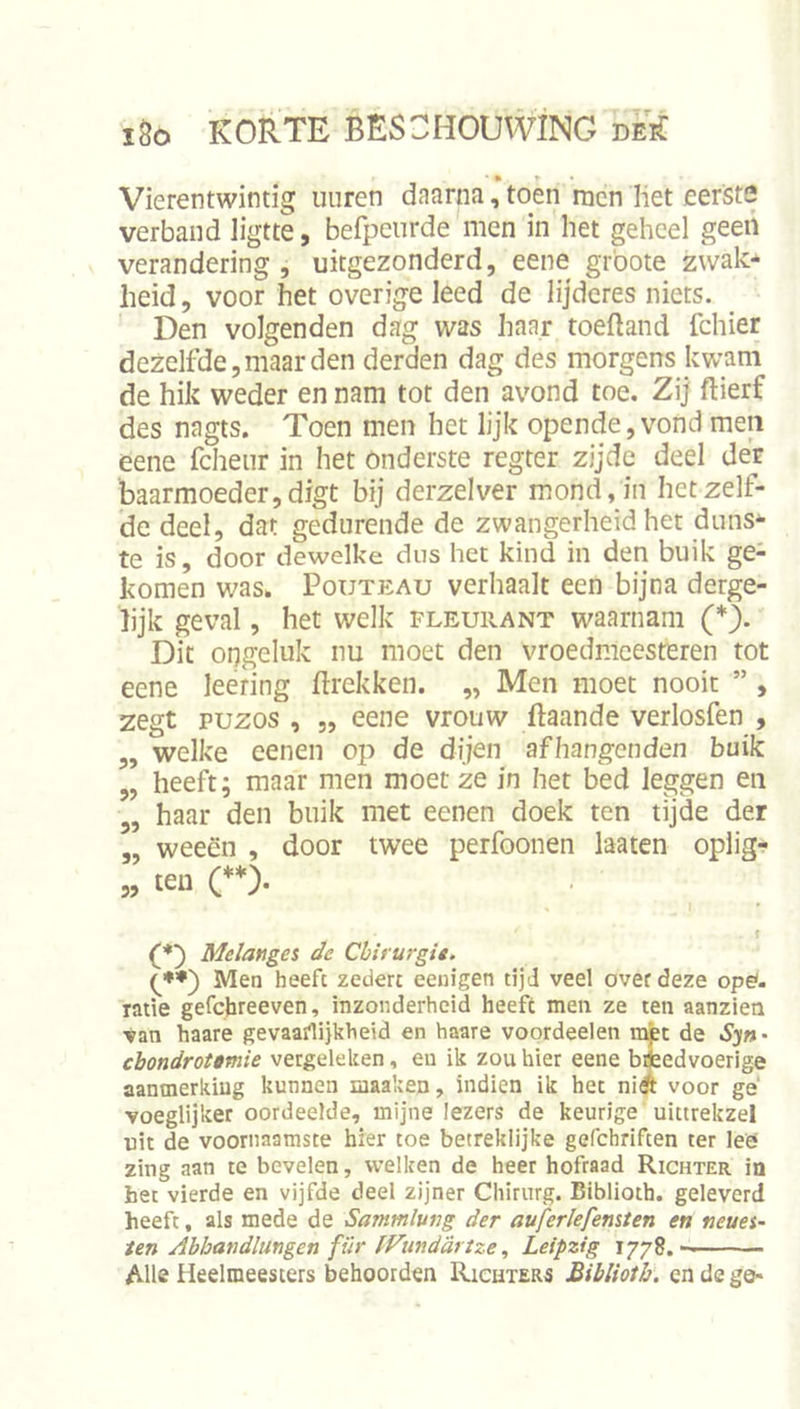 Vierentwintig uuren dnarna, toen men liet eerste verband ligtte, befpenrde men in het geheel geert verandering , uitgezonderd, eene grbote zwak*‘ heid, voor het overige leed de lijderes niets. Den volgenden dag was haar toeftand fchier dezelfde, maar den derden dag des morgens kwam de hik weder en nam tot den avond toe. Zij flierf des nagts. Toen men het lijk opende,vond meii eene fcheiir in het Onderste regter zijde deel der baarmoeder,digt bij derzelver mond,kt hetzelf- de deel, dat gedurende de zwangerheid het duns* te is, door dewelke dus het kind in den buik ge- komen was. PouTEAu verhaalt een bijna derge- lijk geval, het welk fleurant waarnam (*). Dit ongeluk nu moet den vroedmeesteren tot eene leering ftrekken. „ Men moet nooit ” , zegt puzos , „ eene vrouw ftaande verlosfen , ,, welke eenen op de dijen afhangenden buik „ heeft; maar men moet ze in het bed leggen en 5, haar den buik met eenen doek ten tijde der „ weeën , door twee perfoonen laaten oplig- „ ten (♦*). (*') Melanges de Chirurgie. Men heeft zeden eenigen tijd veel over deze ope'. rade gefebreeven, inzonderheid heeft men ze ten aanzien ■van haare gevaarlijkheid en haare voordeelen ii^t de S'jn' ebondrotimie vergeleken, en ik zou hier eene bifcedvoerige aanmerking kunnen maaken, indien ik her ni^ voor ge' voeglijker oordeelde, mijne lezers de keurige uittrekzel uit de voornaamste hier toe betreklijke gefchriften ter lee zing aan te bevelen, welken de heer hofraad Richter in her vierde en vijfde deel zijner Chirurg. Biblioth. geleverd heeft, als mede de Sammlung der auferlefensten en neues- ten Abhandlungen für IFundartze, Leipzig Alle Heelmeesters behoorden Richters Biblioth. en de go*
