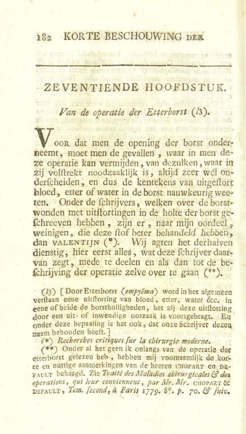 I ï82 korte beschouwing der. ZEVENTIENDE HOOFDSTUK. Van de operatie der Etterborst (/3). OOR dat men de opening der borst onder- neemt, moet men de gevallen , waar in men de- ze operatie kan vermijden, van dezulken,waar in 2ij volftreJct noodzaaklijk is, altijd zeer wdl on- dericheiden, en dus de kentekens van uitgeilort bloed, etter of water in de borst nauwkeurig wee- ten. Onder de fclirijvers, welken over deborst- ivonden met uitflortingen in de holte der borst ge- fchreeven hebben , zijn er , naar mijn oordeel,, weinigen, die deze ftof beter behandeld hebben, dan vALENTijN (*). Wij agten het derhalven dienstig, hier eerst alles, wat deze fchrij ver daar- van zegt, mede te deelen en als dan tot de be- s. fchrijving der operatie zelve over te gaan (**). (/3) [ Door Etterborst (^empyema) word in het algemeen verftaan eene uitdorting van bloed, etter, water &amp;c. in eene of béide de borstholligheden, het zij deze uieftorting <loor een uit- of inwendige oorzaak is voortgebragt. En onder deze bepaaling is het ook, dat onze Schrijver dezen naam behouden heeft.] (*) Recherches critiques fur la chirurgie moderne. Onder al het geen ik onlangs van de operatie der etterborst gelezen heb , hebben mij voornaamlijk de kor- te en nuttige aanmerkingen van de heeren chopart en de- FAULT behaagd. 7Ae Traité des Mafadies chirurgicales^ des eperations, qui leur conviennent y par Mr.Mr. chopart ÖC DEFAULT, Tem, fecondf ^ Paris 177$. 8°. p. 70, ö* fuiv.