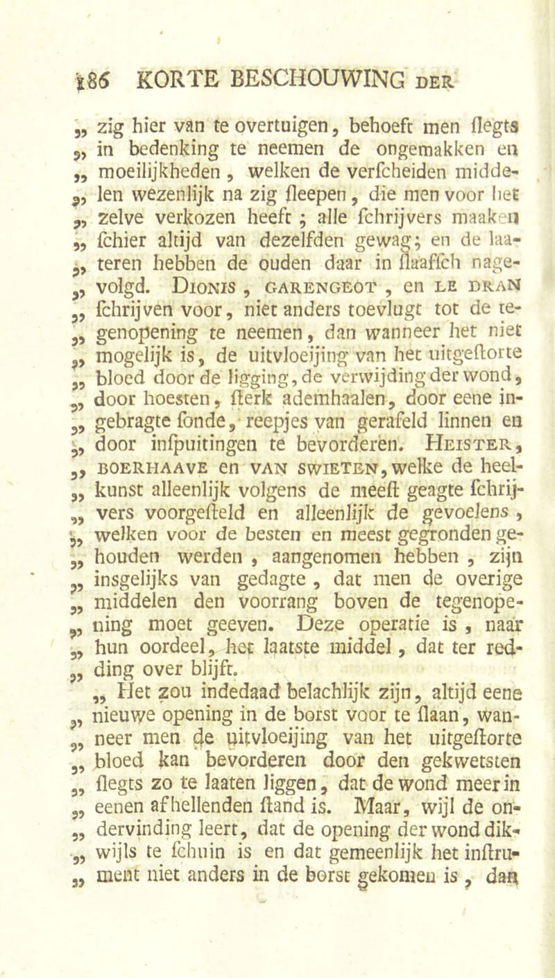 „ zig hier van te overtuigen, behoeft men flegta 5, in bedenking te neemen de ongemakken en j, moeilijkheden , welken de verfcheiden midde- 3, len wezenlijk na zig fleepen, die men voor IieE „ zelve verkozen heeft; alle fchrijvers maakeii 5, fchier altijd van dezelfden gewag; en de laa- teren hebben de ouden daar in fiaaffch nage- volgd. DioNIS , GARENGEOT , Cn LE DRAN 3, fchrijven voor, niet anders toevlugt tot de te- 3, genopening te neemen, dan wanneer het niet 3, mogelijk is, de uitvloeijing van het uitgellorte 3, bloed door de ligging, de verwijding der wond, 3, door hoesten, fterk ademhaalen, door eene in- 3, gebragte fonde,'reepjes van gerafeld linnen en 3, door infpuitingen te bevorderen. Heister, 3, BOERHAAVE en VAN swiETEN, welke de heel- 3, kunst alleenlijk volgens de meeft geagte fchrij- „ vers voorgefteld en alleenlijk de gevoelens , '33 welken voor de besten en meest gegronden ge- ,3 houden werden , aangenomen hebben , zijn 3, insgelijks van gedagte , dat men de overige 5, middelen den voorrang boven de tegenope- 3, ning moet geeven. Deze operatie is , naar 3, hun oordeel, het laatste middel, dat ter red- 3, ding over blijft. „ Het zou indedaad belachlijk zijn, altijd eene 3, nieuwe opening in de borst voor te flaan, wan- 3, neer men c^e nitvloeijing van het uirgeftorte 3, bloed kan bevorderen door den gekwetsten 3, flegts zo te laaten liggen, dat de wond meer in 5, eenen afhellenden ftand is. Maar, wijl de on- „ dervinding leert, dat de opening der wond dik- 3, wijls te fchuin is en dat gemeenlijk het inftru- 3, ment niet anders in de borst gekomeu is , dan