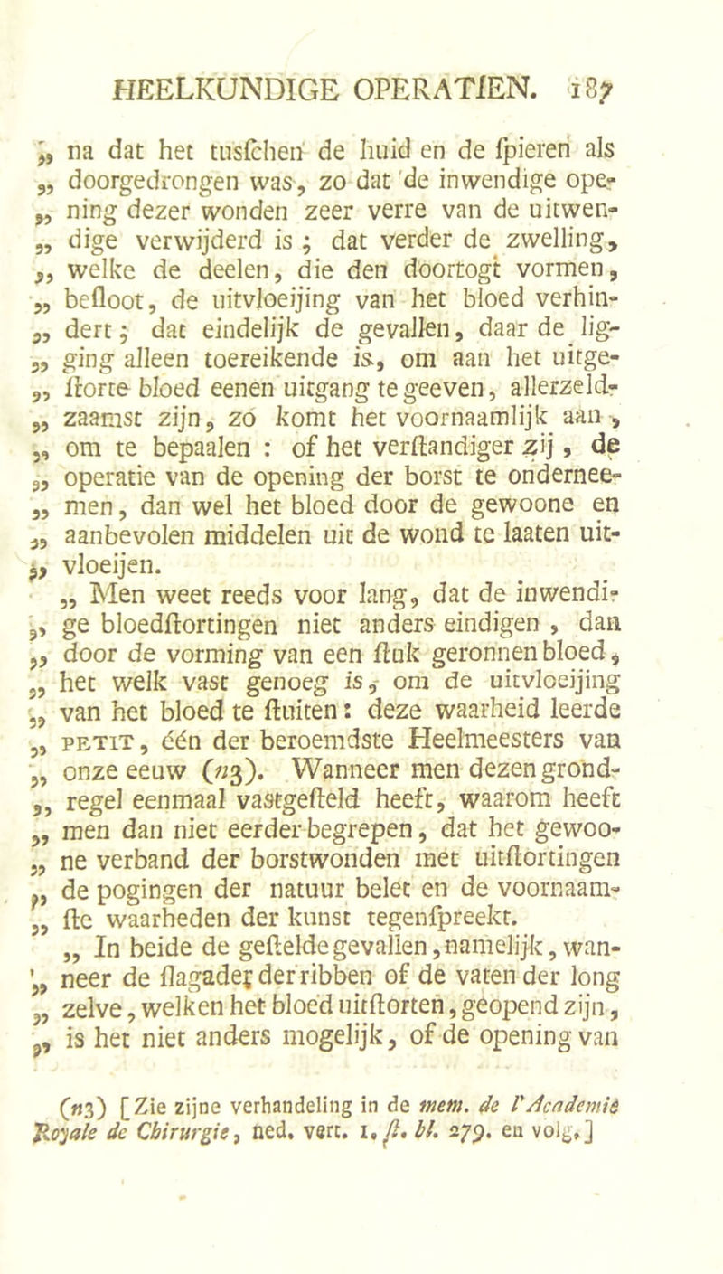 na dat het tuslchen de huid en de fpieren als 3, doorgedrongen was, zo dat 'de inwendige ope? 3, ning dezer wonden zeer verre van de uitwen- „ dige verwijderd is ; dat verder de zwelling, ,, welke de deelen, die den doortogt vormen, 5, befloot, de uitvloeijing van het bloed verhin- 3, dert; dat eindelijk de gevallen, daar de lig- 3, ging alleen toereikende is-, om aan het uitge- 3, llorte bloed eenen uitgang te geeven, allerzeld- 3, zaamst zijn, zo komt het voornaamlijk aan , 5, om te bepaalen : of het verftandiger ^ij, de 3, operatie van de opening der borst te ondernee- 3, men, dan wel het bloed door de gewoone en „ aanbevolen middelen uit de wond te laaten uit- P, vloeijen. „ Men weet reeds voor lang, dat de inwendi? 3, ge bloedftortingen niet anders eindigen , dan ,, door de vorming van een ftuk geronnen bloed, 5, het welk vast genoeg is,- om de uitvloeijing ,, van het bloed te fluiten i deze waarheid leerde „ PETiT, één der beroemdste Heelmeesters van „ onze eeuw («3). Wanneer men dezen gro'nd- 3, regel eenmaal vastgefleld heeft, waarom heeft „ men dan niet eerder begrepen, dat het gewoo* j, ne verband der borstwonden met uitflortingen de pogingen der natuur belet en de voornaam- ,, fle waarheden der kunst tegenfpreekt. „ In beide de gefteldegevallen,namelijk, wan- neer de flagade^ der ribben of de vaten der long „ zelve, welken het bloéd uitflorten, geopend zijn, 3, is het niet anders mogelijk, of de opening van («3) [Zie zijne verhandeling in de mem. de VAcademiè Jio^jale de Chirurgie, ned. v«rt. i, fi, bl, 27^. en volg,]