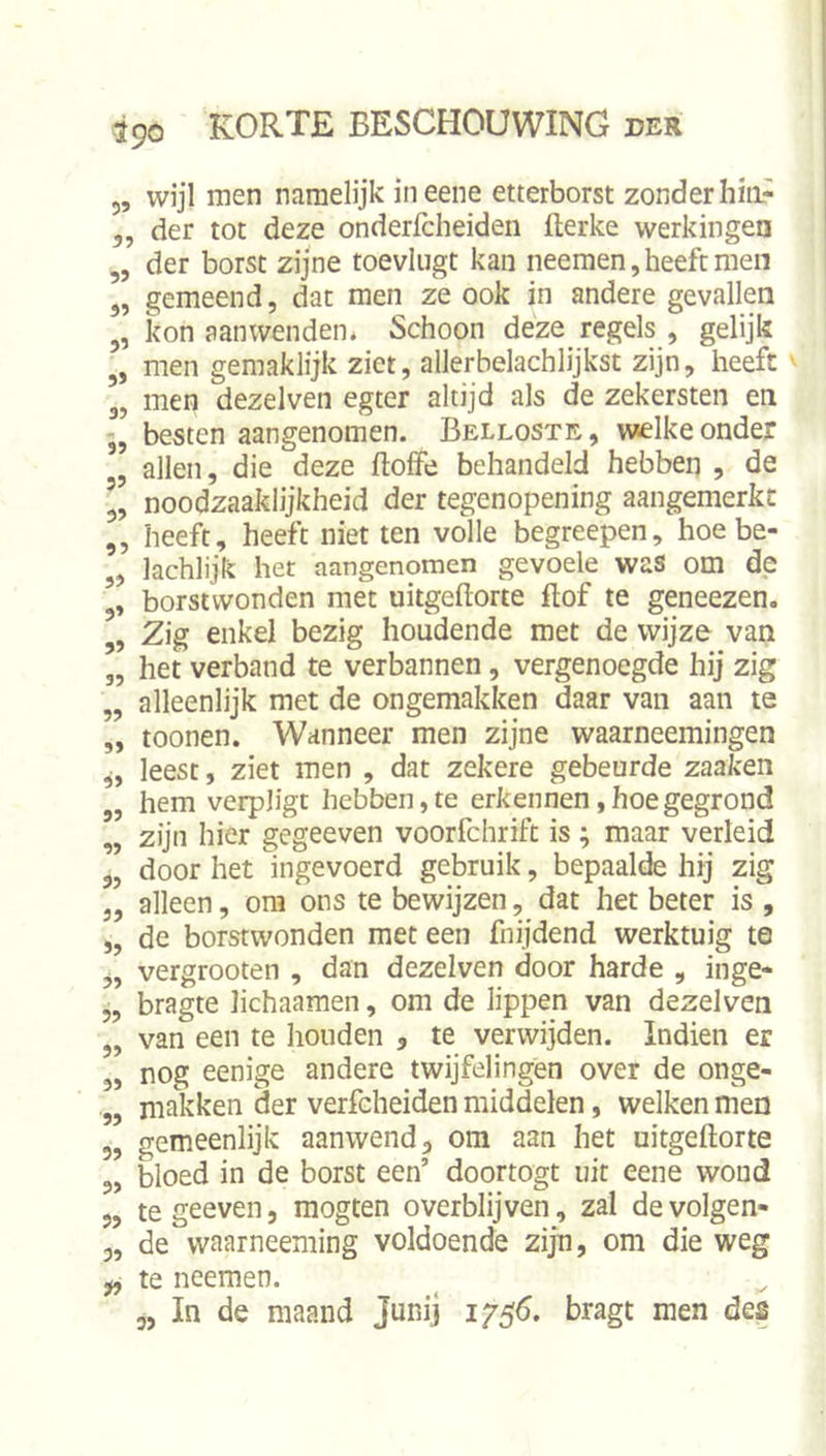 55 wijl men namelijk iiieene etterborst zonder hiii- 5, der tot deze onderlcheiden flerke werkingen ,5 der borst zijne toevliigt kan neemen,heeft men 5, gemeend, dat men ze ook in andere gevallen „ kon aanwenden* Schoon deze regels , gelijk „ men gemaklijk ziet, allerbelachlijkst zijn, heeft 3, men dezelven egter altijd als de zekersten en besten aangenomen. Belloste, welke onder j5 allen, die deze doffe behandeld hebben , de 5, noodzaaklijkheid der tegenopening aangemerkt 5, heeft, heeft niet ten volle begreepen, hoe be- 5, lachlijk het aangenomen gevoele was om de 3» borstwonden met uitgeftorte dof te geneezen. „ Zig enkel bezig houdende met de wijze van „ het verband te verbannen, vergenoegde hij zig „ alleenlijk met de ongemakken daar van aan te „ toonen. Wanneer men zijne waarneemingen leest, ziet men , dat zekere gebeurde zaaken „ hem verpligt hebben, te erkennen, hoe gegrond „ zijn hier gegeeven voorfchrift is ; maar verleid 3, door het ingevoerd gebruik, bepaalde hij zig 3, alleen, om ons te bewijzen, dat het beter is , „ de borstwonden met een fnijdend werktuig te 5, vergrooten , dan dezelven door harde , inge- „ bragte lichaamen, om de lippen van dezelven 5, van een te houden , te verwijden. Indien er „ nog eenige andere twijfelingen over de onge- ,, makken der verfeheiden middelen, welken nien 5, gemeenlijk aanwend, om aan het uitgeftorte 5, bloed in de borst een’ doortogt uit eene woud 5, tegeeven, mogten overblijven, zal de volgen- 3, de waarneeming voldoende zijn, om die weg te neemen.