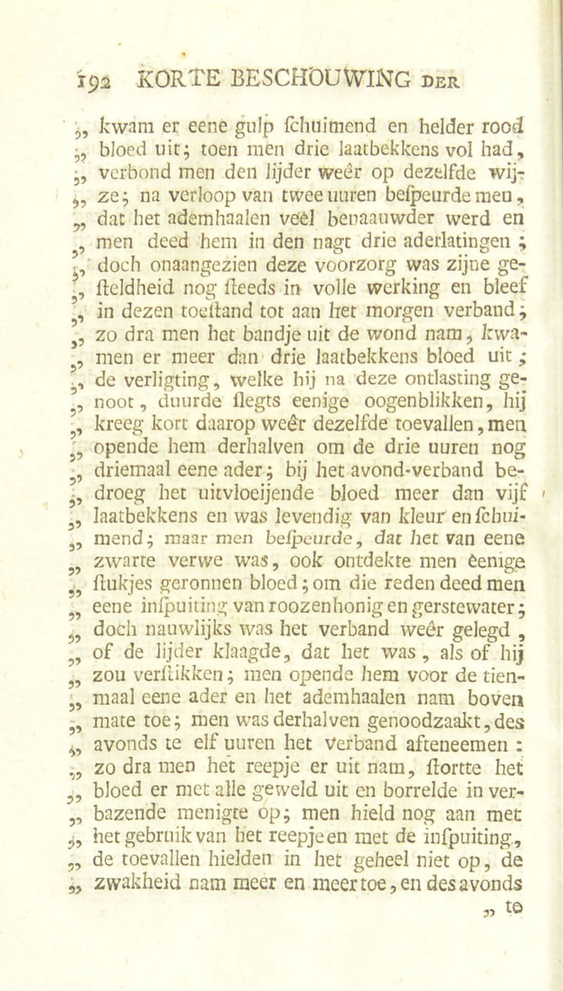 5? 9? 9? 59 59 9’ i’ 9’ 9’ »5 9’ 9’ 9’ 9’ r 95 9’ 9’ 9’ 99 99 I 99 99 99 99 99 « 99 99 99 99 99 99 99 99 99 kwam er eene gulp fchuimend en helder rood bloed uit; toen men drie Jaatbekkens vol had, verbond men den lijder weer op dezelfde wij-: ze; na verloop van tweeiiuren belpcurdemen, dat het ademhaalen véél benaauwder werd en men deed hem in den nagt drie aderlatingen ; doch onaangezien deze voorzorg was zijne ge- fleldheid nog deeds in volle werking en bleef in dezen toedand tot aan het morgen verband; zo dra men het bandje uit de wond nam, kwa- men er meer dan drie laatbekkens bloed uit; de verligting, welke hij na deze ontlasting ge- noot, duurde degts eenige oogenblikken, hij kreeg kort daarop weêr dezelfde toevallen, men opende hem derhalven om de drie uuren nog driemaal eene ader; bij het avond-verband be- droeg het uitvloeijende bloed meer dan vijf laatbekkens en was levendig van kleur enfclnii- mend; maar men beipeurde, dat het van eene zwarte vervve was, ook ontdekte men èenige hukjes geronnen bloed; om die reden deed men eene infpuiting van roozenhonig en gerstewater; doch nauwlijks was het verband weêr gelegd , of de lijder klaagde, dat het was, als of hij zou verflikken; men opende hem voor de tien- maal eene ader en het ademhaalen nam boven mate toe; men was derhalven genoodzaakt,des avonds te elf uuren het Verband afteneemen ; zo dra men het reepje er uit nam, hortte het bloed er met alle geweld uit en borrelde in ver- bazende menigte op; men hield nog aan met het gebruik van het reepje en met de infpuiting, de toevallen hielden in het geheel niet op, de zwakheid nam meer en meer toe, en des avonds to 99