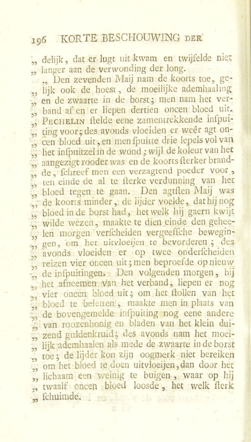 9? 99 99 99 99 99 99 99 99 99 9’ 99 99 99 '99 99 99 99 99 '99 99 99 99 '99 9'9 99 99 99 99 99 99 99 delijk, dat er lugt uit kwam en twijfelde nie: langer aan de verwonding der long. ben zevenden Maij nam de koorts toe, ge- lijk ook de hoest, de moeilijke ademhaaling en de zwaarte in de borst; men nam het ver- band af en er liepen dertien oneen bloed uit. Pechelin ftelde eene zamemrekkende infpui- ting voor; des avonds vloeiden er weêr agt on- een bloed uit, en menfpuitte drie lepels vol van het infpihtzel in de wond; wijl de koleur van hec aangezigt rooder was en de koorts fterker brand- de , fclireef men een verzagtend poeder voor , teil einde de al te Üerke verdunning van hec bloed tegen te gaan. Den agtllen Maij was de koorts minder, de lijder voelde, dat hij nog bloed in de borst had, hetwelk hij gaern kwijt wilde wezen, maakte te dien einde den gehee- len morgen verfcheiden vergeeffehe bewegin- gen, om hec uicvJoeijen te bevorderen ; des avonds vloeiden er op twee onderfcheiden reizen vier oneen uit;men beproefde opnieuw de infpuitingen. Den volgenden morgen, bij het afneeraen van het verband, liepen er nog vier oneen bloed uit; om het Hollen van het bloed te beletten , maakte men in plaats van de bovengemelde infpuiting nog eene andere van roozenhonig en bladen van het klein dui- zend giildenkruid; des avonds nam het moei- lijk ademhaalen als mede de zwaarte in de borst toe; de lijder kon zijn oogmerk niet bereiken om het bloed te doen uitvloeijen,dan door hec lichaam een weinig te buigen , waar op hij twaalf oneen bloed loosde , hec welk Hcrk fchuimde. .