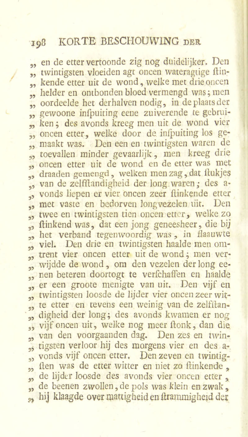 en de etter vertoonde zig nog duidelijker. Den tvvintigsten vloeiden agt oneen wateragiige ftin- kende etter uit de wond, welke met drie oneen helder en ontbonden bloed vermengd was; men oordeelde het derhalven nodig, in de plaats der gewoone infpuiting eene zuiverende te gebrui- ken ; des avonds kreeg men uit de wond vier ,, oneen etter, welke door de inlpuiting los ge- maakt was. Den een en twintigsten waren de toevallen minder gevaarlijk, men kreeg drie oneen etter uit de wond en de etter was met draaden gemengd, welken men zag, dat linkjes van de zelfhandigheid der long waren; des a- vonds liepen er vier oneen zeer hinkende etter met vaste en bedorven longvezelen uit. Den 3, twee en twintigsten tien oneen etter, welke zo hinkend was, dat een jong geneesheer, die bij het verband tegenwoordig was, in haauwte viel. Den drie en twintigsten haalde men om- trent vier oneen etter uit de wond; men ver- wijdde de wond, om den vezelen der long ee- nen beteren doortogt te verfchalfen en haalde er een groote menigte van uir. Den vijf en twintigsten loosde de lijder vier oneen zeer wit- te etter en tevens een weinig van de zelfilan- digheid der long; des avonds kwamen er nog vijf oneen uit, welke nog meer honk, dan die van den voorgaanden dag. Den zes en twin- tigsten verloor hij des morgens vier en des a- vonds vijf oneen etter, Den zeven en tvvintig- hen was de etter witter en niet zo hinkende , de lijder loosde des avonds vier oneen etter , de beenen zwollen,de pols was klein en zwak, ,, hij klaagde over mattigheid en hrammigheid der 5? 5> 57 55 55 55 55 55 55 55 5’ 55 55 55 55 55 55 55 55 55 55 55 55 55 55 55 55 55 55 55