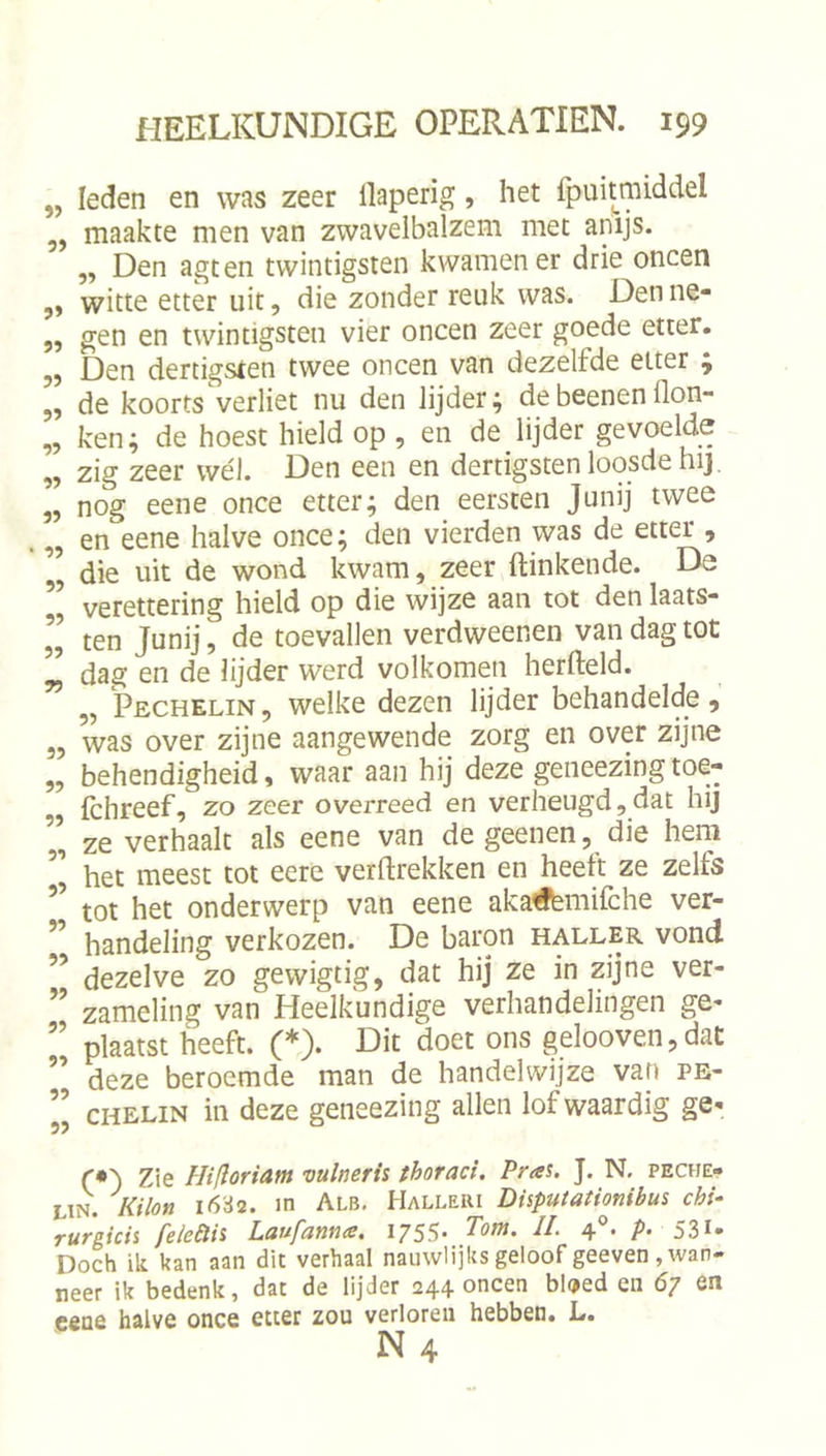 „ leden en was zeer llaperig, het fpuitmiddel ,, maakte men van zwavelbalzem met anijs. „ Den agten twintigsten kwamen er drie oneen ,, witte etter uit, die zonder reuk was. Den ne- 5, gen en twintigsten vier oneen zeer goede etter. „ Den dertigsten twee oneen van dezelfde etter ; 5, de koorts verliet nu den lijder; debeenenflon- „ ken; de hoest hield op , en de lijder gevoelde ,, zig zeer wél. Den een en dertigsten loosde hij. „ nog eene once etter; den eersten Junij twee ,, en eene halve once; den vierden was de etter , „ die uit de wond kwam, zeer Hinkende. De ” verettering hield op die wijze aan tot den laats- ” ten Junij, de toevallen verdweenen van dag tot ” dag en de lijder werd volkomen herfteld. „ Pechelin, welke dezen lijder behandelde, „ was over zijne aangewende zorg en over zijne „ behendigheid, waar aan hij deze geiieezing toe- „ Ichreef, zo zeer overreed en verheugd,dat hij „ ze verhaalt als eene van de geenen, die hem ” het meest tot eere verftrekken en heett ze zelfs tot het onderwerp van eene akaiffémifche ver- handeling verkozen. De baron haller vond ” dezelve zo gewigtig, dat hij ze in zijne ver- ” zameling van Heelkundige verhandelingen ge- ” plaatst heeft. (*). Dit doet ons gelooven,dat deze beroemde man de handelwijze van pe- ” CHELIN in deze geneezing allen lof waardig ge- (’•') Zie Hiftoriam vulmrh thoraci. Pra%. J. N. peche- Lin. Kilon 16S2. m Alb. Halleiu Disputationibus chi- rufgicis felcêlii LdufamuB, i/SS* Totn, II. 4 • P‘ 531» Doch ik kan aan dit verhaal nauwHjks geloof geeven , wan- neer ik bedenk, dat de lijder 244 oneen bloed en 67 en cene halve once etter zou verloren hebben. L.