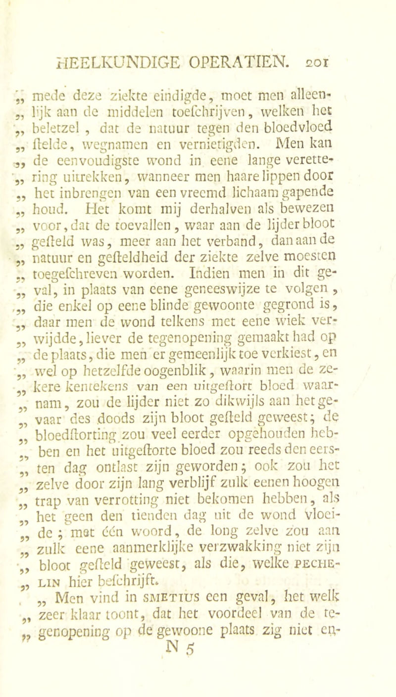 Ji ?5 ?» 51 55 55 55 55 55 55 55 55 55 '55 55 55 55 55 55 55 55 55 55 55 55 55 55 55 55 55 55 mede deze ziekte eindigde, moet men alleen- lijk aan de middelen toefchrijven, welken het beletzel , dat de natuur tegen den bloedvloed flelde, wegnamen en vernietigden. Men kan de eenvoudigste wond in eene lange verette- ring uiirekken, wanneer men haare lippen door het inbrengen van een vreemd lichaam gapende houd. Het komt mij derhalven als bewezen voor, dat de toevallen , waar aan de lijder bloot geheld was, meer aan het verband, dan aan de mtiiur en geheldheid der ziekte zelve moesten toegefchreveii worden. Indien men in dit ge- val, in plaats van eene geneeswijze te volgen , die enkel op eene blinde gewoonte gegrond is, daar men de wond telkens met eene wiek ver- wijdde, liever de tegenopening gemaakt had op de plaats, die men er gemeenlijk toe verkiest, en wel op hetzelfde oogenblik, waarin men de ze- kere kentekens van een in'tgeflorc bloed waar- nam, zou de lijder niet zo dikwijls aan het ge- vaar des doods zijn bloot geheld geweest; de bloedhorting zou veel eerder opgehonden heb- ben en het'uitgehorte bloed zou reeds den eers- ten dag ontlast zijn geworden; ook zou het zelve door zijn lang verblijf zulk eenen hoogen trap van verrotting niet bekomen hebben, als het geen den tienden dag uit de wond vloei- de ;m8t een woord, de long zelve zou aan zulk eene aanmerklijke verzwakking niet zijn bloot geheld geweest, als die, welke peche- LiN hier befehrijft* „ Men vind in smettus een geval, het welk zeer klaar loont, dat het voordeel van de tc- genopening op de gewoone plaats zig niet civ N 5