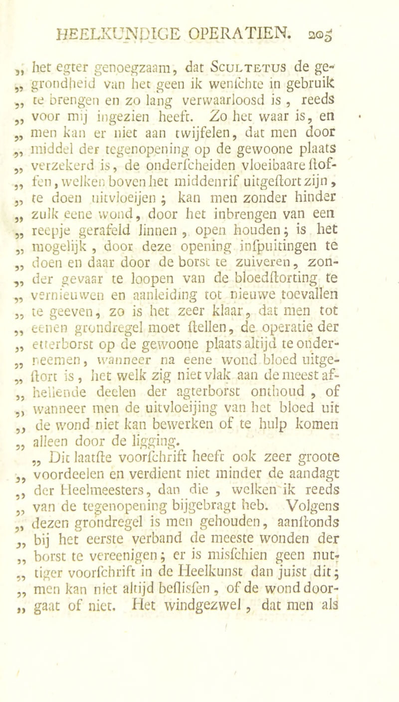 5> 9» 99 99 99 99 99 99 99 99 99 99 99 99 99 99 99 99 99 99 99 9) 99 99 99 99 99 9> 99 99 99 99 }) HEELKUNDIGE OPERA TIEN. 20^ het egter genoegzaam, dat Scultetus de ge- grondheid van het geen ik wenlchte in gebruik te brengen en zo lang verwaarloosd is , reeds voor mij ingezien heeft. Zo het waar is, en men kan er niet aan twijfelen, dat men door middel der tcgenopening op de gewoone plaats verzekerd is, de onderfcheiden vloeibaarePof- fen, welken bovenliet middenrif uitgePortzijn, te doen uitvloeijen ; kan men zonder hinder zulk eene wond, door het inbrengen van een reepje gerafeld linnen , open houden ; is het mogelijk , door deze opening infpuitingen te doen en daar door de borst te zuiveren, zon- der gevaar te loopen van de bloedPorting te vernieuwen en aanleiding tot nieuwe toevallen te geeven, zo is het zeer klaar, dat men tot eeiien grondregel moet Pellen, de operatie der etrerborst op de gewoone plaats altijd teonder- reemen, wanneer na eene wond bloed iiitge- Porc is, het welk zig niet vlak aan de meest af- heliende deden der agterborst omlioiid , of wanneer men de uitvloeijing van het bloed uit de wond niet kan bewerken of te hulp komen alleen door de ligging. „ Dit laatpe voorfdirift heeft ook zeer groote voordeelen en verdient niet minder de aandagt der fleelmeesters, dan die , welken ik reeds van de tcgenopening bijgebragt heb. Volgens dezen grondregel is men gehouden, aanPonds bij het eerste verband de meeste wonden der borst te vereenigen; er is misfehien geen nut; tiger voorfdirift in de Heelkunst dan juist dit; men kan niet altijd beflisfen , of de wond door- gaat of niet. Het windgezwel, dat men als