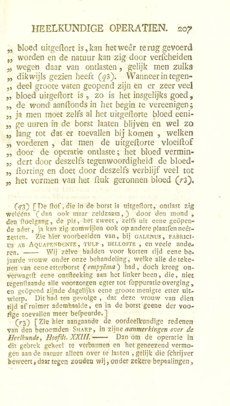 „ bloed iiirgeEort is, kan het weer terug gevoerd „ worden en de natuur kan zig door verfcheiden 5, wegen daar van ontlasten, gelijk men zulks^ „ dikwijls gezien heeft (^3). Wanneer in tegen- 5, deel groote vaten geopend zijn en er zeer veel 5, bloed uirgeftort is , zo is het insgelijks goed, 5, de wond aan don ds in het begin te vereenigen; 5, ja men moet zelfs al het uitgedorte bloed eeni- „ ge uuren in de borst laaten blijven en wel zo ,5 lang tot dat er toevallen bij komen , welken „ vorderen , dat men de uitgeftorte vloeiftof 5, door de operatie ontlaste; het bloed vermin- „ dert door deszelfs tegenwoordigheid de bloed- 5, Eorting en doet door deszelfs verblijf veel tot 55 het vormen van het fluk geronnen bloed (rz'), G3) ftof,die in de borst is uitgeftort, ontlast zig welééns dan ook maar zeldzaam,) door den mond , den ftoelgang, de pis, het zweet, zelfs uit eene geopen- de ader, ]a kan zig zomwijlen ook op andere plaatfenneêr- zetten. Zie hier voorbeelden van, bij galenus, fabrici- us AB Aquapendente , TULP , BELLOSTE , 611 veelc ande- jen. Wij zélve hadden voor korten tijd eene be- jaarde vrouw onder onze behandeling, welke alle de teke- nen van eeneetterborst {empyëma') had, doch kreeg on- verwagtft eene ontfteeking aan het linkerbeen, die, niec legendaande alle voorzorgen egter tot fuppuratieoverging, en geopend zijnde dagelijks eene groote menigte etter uit- wierp. Dit had ten gevolge , dat deze vrouw van dien tijd af ruimer ademhaalde, en in de borst geene der voo- fige toevallen meer befpeurde.] (rs) [Zie hier aangaande de oordeelkundige redenen van den beroemden Sharp, in z\]\\q aanmerkingen over de Heelkunde^ Hoofdi. XXIII. Dan om de operatie in dit gebrek geheel te verbannen en het geneezend vermo- gen aan de natuur alleen over te laaten , gelijk die fchrijver beweert«daar tegen zoudeu wij, onder zekere bepaalingen,