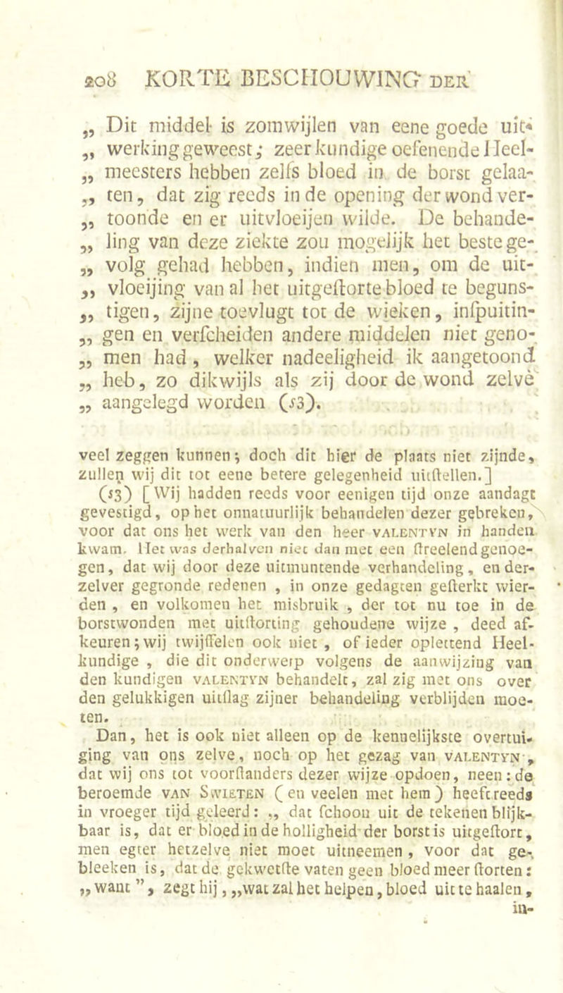 „ Dit middel- is zoinwijlen van eene goede uit* „ werking geweest; zeer kundige oefenende ileel- „ meesters hebben zelfs bloed in de borst gelaa- ,, ten, dat zig reeds inde opening der wond ver- „ toonde en er uitvloeijeii wilde. De behande- „ ling van deze ziekte zou mogeiijk het beste ge- „ volg gehad hebben, indien men, om de uic- ,, vloeijing van al het iiitgeilorte bloed te beguns- „ tigen, zijne toevlugt tot de wjeken, inlpuitin- „ gen en verfcheiden andere middelen niet geno- „ men had, welker nadeeligheid ik aangetoond „ heb, zo dikwijls als zij door dc wond zelve „ aangelegd worden (^3). veelzeggen kunnen; doch dit hier de plaats niet zijnde, zullen wij dit tot eene betere gelegenheid uitftellen.] (*3) [Wij hadden reeds voor eenigen tijd onze aandagt gevestigd, op het onnatuurlijk behandelen dezer gebreken, voor dat ons het werk van den heer valentvn in handen kwam. liet was derhalvcn niet dan met een flreelendgenoe- gen, dat wij door deze uitmuntende verhandeling, en der- zelver gegronde redenen , in onze gedagcen gellerkt wier- den , en volkomen het misbruik , der tot nu toe in de borstwonden met uiillorting gehoudene wijze , deed af. keuren; wij twijlTelen ook niet , of ieder oplettend Heel- kundige , die dit onderwerp volgens de aanwijzing van den kundigen valentvn behandelt, zal zig met ons over den gelukkigen uiillag zijner behandeling verblijden moe- ien. Dan, het is ook niet alleen op de kennelijkste overtui- ging van ons zelve, noch op het gezag van valentvn , dat wij ons tot voorflanders dezer wijze opdoen, neen:da beroemde van Swieten ( en veelen met hem) heeft reeds in vroeger tijd geleerd: ,, dat fchoou uit de tekenen blijk- baar is, dat er bloed in de holligheid der borst is uitgeftort, men egter hetzelve niet moet uitneemen , voor dat ge- bleeken is, dat de gekwetfte vaten geen bloed meer horten: „want”, zegt hij, „wat zal bet helpen, bloed uit te haaien.