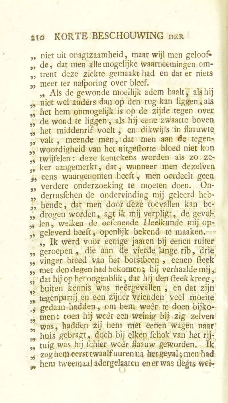 5, niet uit onagtzaamheid, maar wijl men geloof» „ de, dat men alle mogelijke waarneemingen om- ,, trent deze ziekte gemaakt had en dat er niets ,, meer ter nalporing over bleef. „ Als de gewonde moeilijk adem haalt, als hij ,, niet wel anders dan op den rug kan liggen, aU ,, het hem onmogelijk is op de zijde tegen over „ de wond te liggen, als hij eene zwaarte boven ^ het middenrif voelt, en dikwijls in flaauwte 3, valt, meende men, dat men aan de tegen- „ woordigheid van het uitgeftorte bloed niet kon twijfelen : deze kentekens worden als zo. ze- 3, kcr aangemerkt, dat, wanneer men dezelven ,, eens waargenomen heeft, men oordeelt geen 3, verdere onderzoeking te moeten doen. On- 3, dertiisfchen de ondervinding mij geleerd heb- 3, bende, dat men doof deze toevallen kan be- 3, drogen worden, agt ik mij verpligt, de geval- 3, len, welken de oefenende Heelkunde mij op- 3, geleverd heeft, openlijk bekend te maaken. „ Ik wérd vüör eenige jaaren bij eenen ruiter „ geroepen , die aan de vierde lange rib, drie ,3 vinger breed van het borkbeen , eenen (leek ,3 met den degen had bekomen .; hij verhaalde mij, „ dathijophetoogenblikjdat hij den Reek kreeg, 3, buiten kennis was neergevallen , en dat zijn „ tegenpartij en een zijner Vrienden veel moeite gedaan hadden, om hem weêr te doen bijko- 3, men: toen hij wedreen weinig'bij zig zei ven „ was, hadden zij hem mét eenen wagen naar^ 3, huis gebragt, dqch bjj eiken fchok van het rij- 3, tuig was hij fchier weer flaauw geworden. Ik ^ zag hem eerst twaalf uuren na het geval; men had 3, hem tweemaal adergelaaten en er was flegts wei-