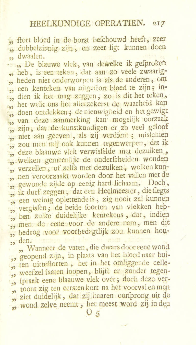 5? 5) J5 55 55 55 55 55 55 55 -55 55 55 -55 55 55 55 55 55 55 55 55 55 55 5> 55 55 55 55 55 »5 Hort bloed in de borst belchouwd heeft, zeer dubbelzinnig zijn, en zeer ligt kunnen doen dvvaalcn. „ De blauwe vlek, van dewelke ik gefprokefi heb, is een teken, dat aan zo veele zwaarig- heden niet onderworpen is als de anderen, oni een kenteken- van uitgedort bloed te zijn; in- dien ik het mag zeggen, zo is dit het teken, het welk ons het allerzekerst de waarheid kan doen ontdekken; de nieuwigheid en het gewigt van deze aanmerking kan mogelijk oorzaak zijn, dat de kunstkundigen er^zo veel geloof niet aan geeven , als zij verdient; misichien zou men mij ook kunnen tegenwerpen, dat ik deze blaanwe vlek verwisfelde met dezulken , welken gemeenlijk de onderfcheiden wonden verzeilen, of zelfs met dezulken, welken kun- nen veroorzaakt worden door het vallen met de gewonde zijde op eenig hard lichaam. Doch, ik durf zeggen , dat een Heelmeester, die flegts een weinig oplettende is, zig nooit zal kunnen vergisfen; de beide foorten van vlekken heb- ben zulke duidelijke kentekens, dat, indien men de eene voor de andere nam, men dit bedrog voor voorbedagtlijk zou kunnen hou- den. „ Wanneer de vaten, die dwars door eene wond geopend zijn, in plaats van het bloed naar bui- ten uitteftorten , het in het omliggende celle- weefzel laaten loopen, blijft er zonder tegen- fpraak eene blaauwe vlek over; doch deze ver- toont zig ten eersten kort na het voorval en men ziet duidelijk, dat zij haaren oorlprong uit de wond zelve neemt, het meest word zij in deu