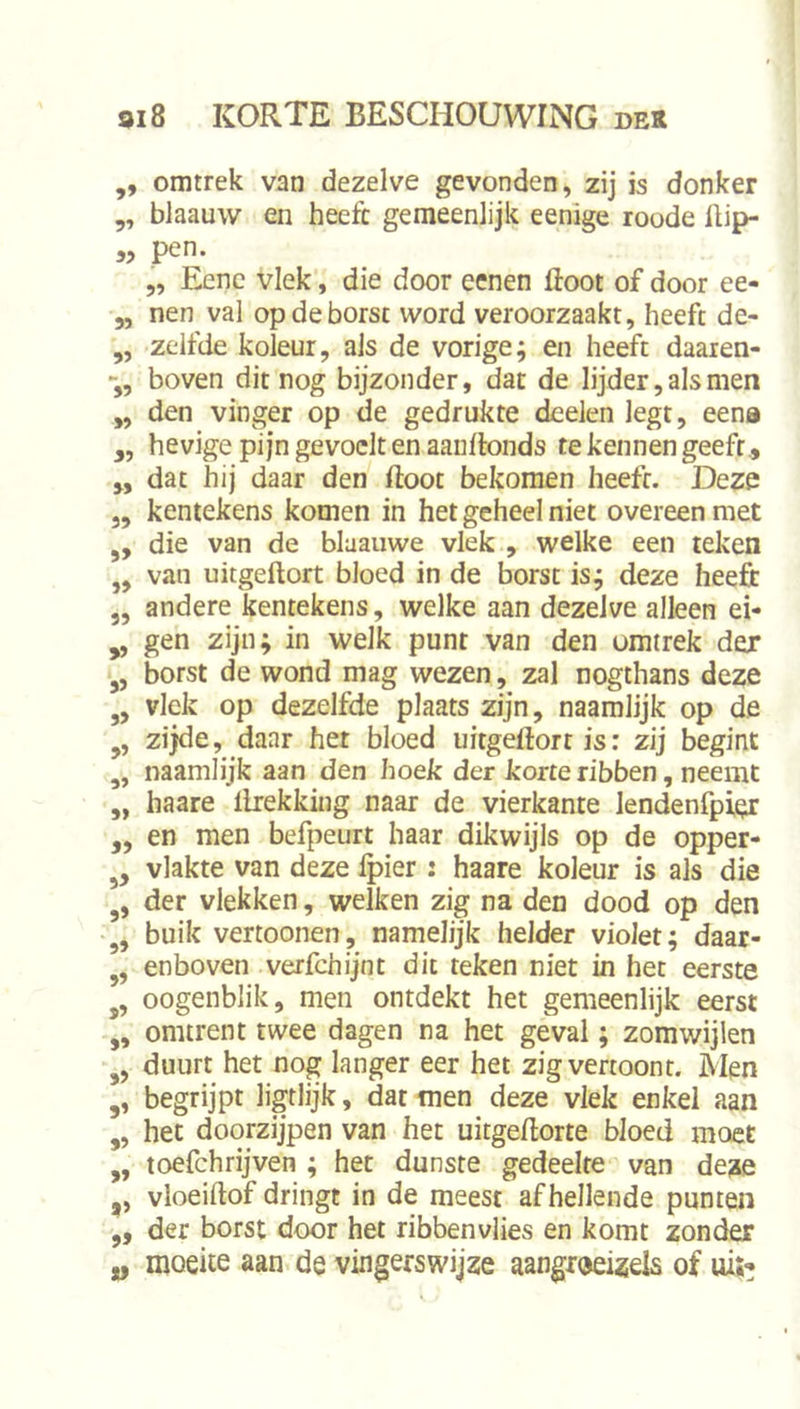 ,, omtrek van dezelve gevonden, zij is donker ,, blaauw en heeft gemeenlijk eenige roode ftip- „ pen. 5, Eenc vlek, die door eenen floot of door ee- „ nen val op de borst word veroorzaakt, heeft de- ,, zelfde koleur, als de vorige; en heeft daaren- boven dit nog bijzonder, dat de lijder, als men ,, den vinger op de gedrukte dcelen legt, eena y, hevige pijn gevoelt en aauflonds te kennen geeft., „ dat hij daar den floot bekomen heeft. Deze ,, kentekens komen in het geheel niet overeen met „ die van de blaauwe vlek , welke een teken ,, van uitgeflort bloed in de borst is; deze heeft ,, andere kentekens, welke aan dezelve alleen ei- „ gen zijn; in welk punt van den omtrek der borst de wond mag wezen, zal nogthans deze „ vlek op dezelfde plaats zijn, naamlijk op de zijde, daar her bloed uitgeflort is; zij begint ,, naamlijk aan den hoek der korte ribben, neemt ,, haare flrekking naar de vierkante lendenfpier „ en men befpeurt haar dikwijls op de opper- vlakte van deze fpier : haare koleur is als die der vlekken, welken zig na den dood op den buik vertoonen, namelijk helder violet; daar- enboven verfchijnt dit teken niet in het eerste j, oogenblik, men ontdekt het gemeenlijk eerst „ omtrent twee dagen na het geval; zomwijlen duurt het nog langer eer het zig vertoont. Men ,, begrijpt ligtlijk, dat men deze vlek enkel aan „ het doorzijpen van het uitgeflorte bloed moet ,, toefchrijven ; het dunste gedeelte van deze ,, vloeiflof dringt in de meest afhellende punten ,, der borst door het ribbenvlies en komt zonder „ moeite aan de vingerswijze aangroeizels of uij’