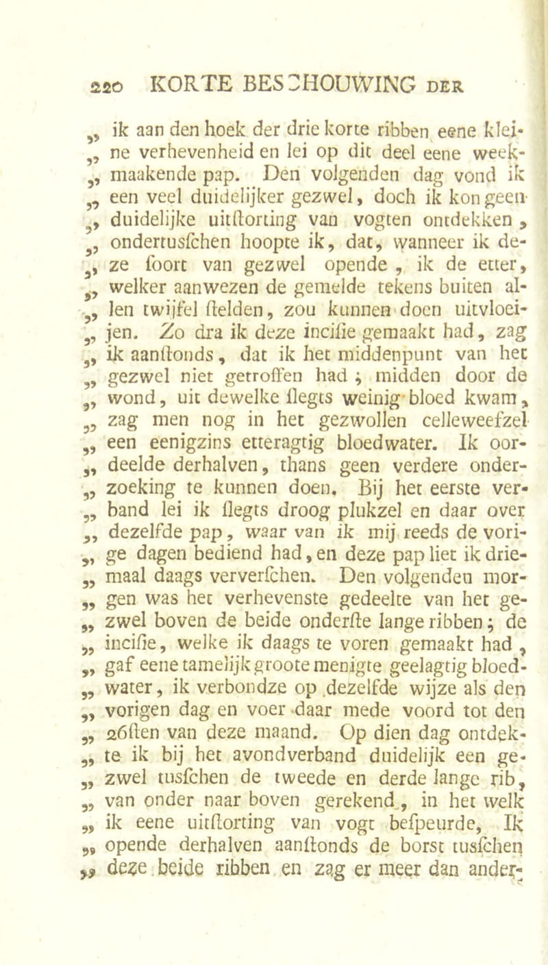 ik aan den hoek der drie korte ribben etne klei- ne verhevenheid en lei op dit deel eene week- maakende pap. Den volgenden dag vond ik een veel duidelijker gezwel, doch ik kon geen- duidelijke uitftorting van vogten ontdekken , ondertusfchen hoopte ik, dat, wanneer ik de- ze lbort van gezwel opende , ik de etter, welker aanwezen de gemelde tekens buiten al- len twijfel Helden, zou kunnen doen uitvloei- jen. Zo dra ik deze incilie gemaakt had, zag ik aanllonds, dat ik het middenpunt van het gezwel niet getroffen had ; midden door de wond, uit dewelke llegts weinig-bloed kwam, zag men nog in het gezwollen celleweefzel een eenigzins etteragtig bloedwater. Ik oor- deelde derhalven, thans geen verdere onder- zoeking te kunnen doen. Bij het eerste ver- band lei ik flegts droog plukzel en daar over dezelfde pap, waar van ik mij reeds de vori- ge dagen bediend had, en deze pap liet ik drie- maal daags ververfchen. Den volgenden mor- gen was het verhevenste gedeelte van het ge- zwel boven de beide onderffe lange ribben; de „ inciffe, welke ik daags te voren gemaakt had , gaf eene tamelijk groote menigte geelagtig bloed- water, ik verbondze op .dezelfde wijze als den vorigen dag en voer &gt;daar mede voord tot den aöften van deze maand. Op dien dag ontdek- te ik bij bet avondverband duidelijk een ge- zwel tusfchen de tweede en derde lange rib, van onder naar boven gerekend,, in het welk ik eene uitflorting van vogt befpeurde, Ik opende derhalven aanllonds de borst tuslchen 5-J 5» 9’ 5&gt; 5&gt; 5? 99 99 99 99 99 99 99 99 99 99 99 99 99 99 99 99 99 5» ,, de^e beide ribben en zag er meer dan ande?-