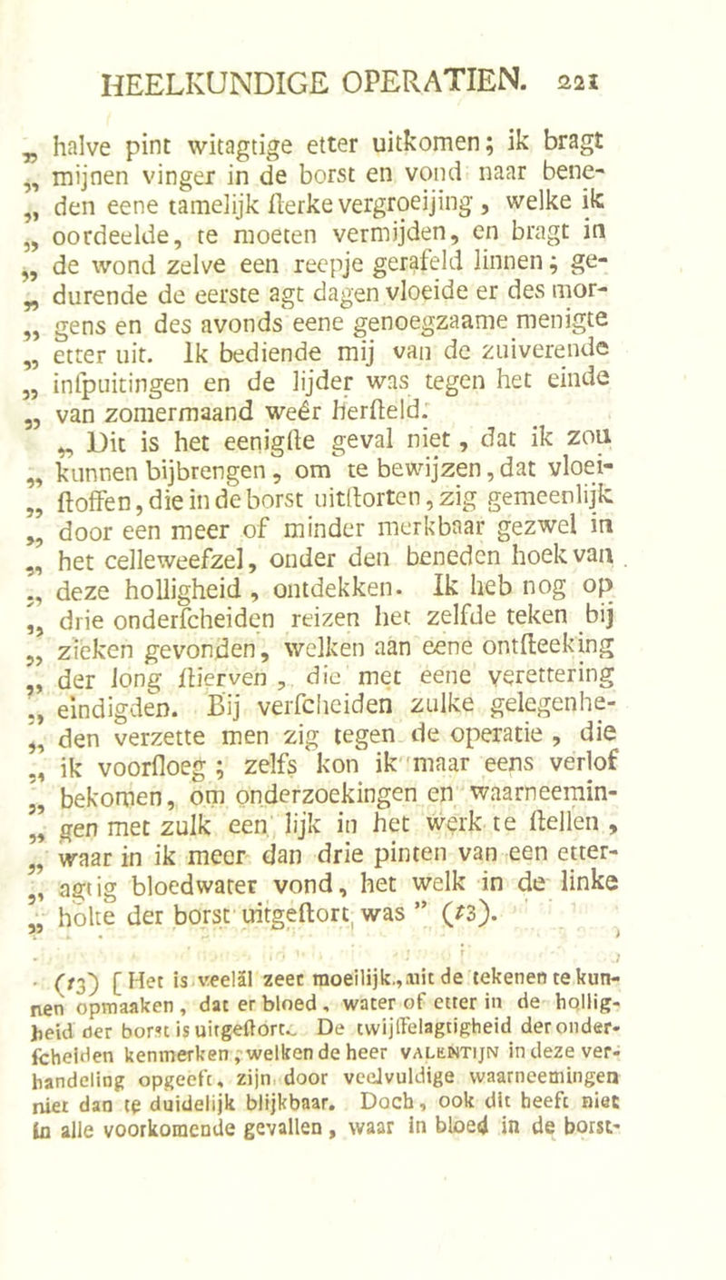 ^ halve pint witagtige etter uitkomen; ik bragt ,, mijnen vinger in de borst en vond naar bene- „ den eene tamelijk flerke vergroeijing , welke ik „ oordeelde, te moeten vermijden, en bragt in de wond zelve een reepje gerafeld linnen; ge- „ durende de eerste agt dagen vloeide er des mor- „ gens en des avonds eene genoegzaame menigte „ etter uit. Ik bediende mij van de zuiverende ,, inlpuitingen en de lijder was tegen het einde „ van zomermaand wéér herfteld: „ Dit is het eeniglle geval niet, dat ik zou „ kunnen bijbrengen, om te bewijzen, dat vloei- „ ftoffen,dieindeborst uitftorten,zig gemeenlijk „ door een meer of minder merkbaar gezwel in ,, het celleweefzel, onder den beneden hoek van . deze holligheid , ontdekken. Ik heb nog op ,, drie onderfcheiden reizen het zelfde teken bij 5, zieken gevonden, welken aan eene ontfteeking „ der long Eierven , die met eene verettering ,, eindigden. Bij verfciieiden zulke gelegenhe- i, den verzette men zig legen de operatie , die „ ik voorfloeg ; zelfs kon ik''maar eens verlof „ bekomen, om onderzoekingen en waarneemin- ,’ gen met zulk een' lijk in het werk te Hellen , ’, waar in ik meer dan drie pinten van een etter- ,, agiig bloedwater vond, het welk in de linke hólte der borsf uitgeftort was ” (rs). ' 1 ■ O2) [Het is. veelSl zeec raoeilijk.,aiic de tekenen te kun- nen opmaaken , dat er bloed , water of etter in de hqllig- lieid der bom is uitgeftort.. De twijlFelagtigheid der onder- fcheiden kenmerken ,'welken de heer valüntijn in deze ver- handeling opgeefc, zijn. door vceJvuldige waarneemingen niet dan te duidelijk blijkbaar. Doch, ook dit beeft niet ta alle voorkomende gevallen, waar in bloed in de borst'