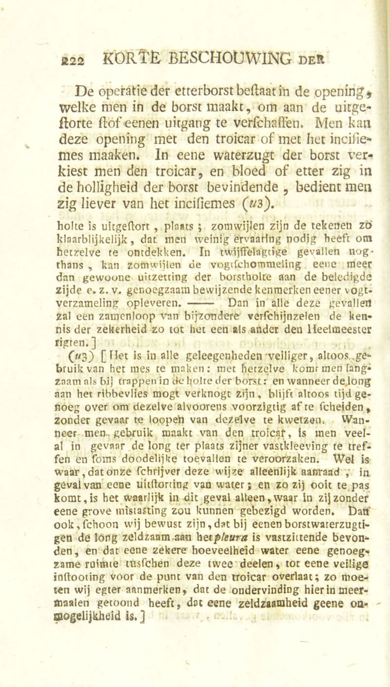 I De operatie der ctterborst beftaat in de opening^ welke men in de borst maakt, om aan de uitge- ftorte (lof eenen uitgang te verlchafièn. Men kan deze opening met den troicar of met het incilie** mes maaken. In eene waterzugt der borst ver- kiest men den troicar, en bloed of etter zig in de holligheid der borst bevindende , bedient men zig liever van het incifiemes (?^3). holte is uitgeftort, plaats; zomwijlen zijn de tekenen zt> klaarblijkelijk, dat men weinig ervaating nodig heeft om hetzelve te ontdekken. In twijffelagtige gevallen nog- thans , kan zomwijlen de vogtfchomraeling eene meer dan gewoone uitzetting der borstholte aan de beledigde zijde e. z. V. genoegzaam bewijzende kenmerken eener vogt- verzameling opleveren. Dan in alle deze gevalleil zal een zamcnloop van bijzondere verfchijnzelen de ken- nis der zekerheid zo tot het een als ander den Heelmeester rigten.] (m3) [Het is in alle geleegenheden veiliger, altoos.,ge- bruik van het mes te maken: met hetzelve komrmen lang- zaam nis bij trappen in ck‘holte der borst: en wanneer de.long aan het ribbevlies mogt verknogt zijn, blijft altoos tijd ge- noeg over om dezelve alvoorens voorzigtig af te fcheiden, zonder gevaar te loopeh van dezelve te kwetzen. Wan- neer men . gebruik maakt van den troicaf, is men veel- al in gevaar de long ter plaats zijner vastkleeving te tref- fen en foms doodelijke toevallen te veroorzaken. Wel is waar, dat onze fchrijver deze wijze alleenlijk aafiraad ,' in geval van eene uitftorting van water; en zo zij ooit te,pas komt, is het waarlijk in dit geval alleen, waar in zij zonder eene grove mistastlng zou kunnen gebezigd worden. Dan' ook, fchoon wij bewust zijn, dat bij eenen borstwaterzugti- geo de lóng zeldzaam-aan betp/ffwrtf is vastziitende bevon- den , en dat eene zekere hoeveelheid water eene genoeg- zame ruimte tusfchen deze twee'deelen, tot eene veilige inftooting voor de punt van den troicar overlaat; zo moe- ten wij egter aanmerken, dat de ondervinding hierlnmeer- maalen getoond heeft, dat eene zeldzaamheid geene oa- - aogelijkheid is.] >