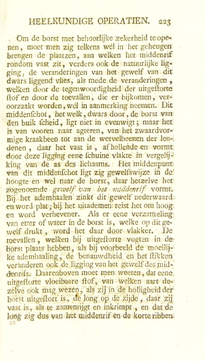 Om de borst met behoorlijke zekerheid te ope-i nen, moet men zig telkens wél in het geheugen brengen de plaatzen, aan welken het middenrif rondom vast zit, verders ook de natuurlijke lig- ging ^ de veranderingen van het gewelf van dit dwars liggend vlies, als mede de veranderingen , welken door de tegenwoordigheid der uitgeflorte ftof en door de toevallen, die er bijkomen, ver- oorzaakt worden,wél in aanmerking neemen. Dit middenfchot, het welk, dwars door, de borst van: den buik Icheid, ligt niet in evenwigt; maar het rs van vooren naar agteren, van het zwaardvor- mige kraakbeen tot aan de wervelbeenen der let>. denen , daar het vast is , af hellende en vormt, door deze ligging eene fchuine vlakte in vergelij-- king van de as des lichaams. Het middenpunt van dit middenfchot ligt zig gewelfswijze in de' hoogte en wel naar de borst, daar hetzelve het zogenoemde gezvelf van het middenrif vormt. Bij het ademhaalen zinkt dit-gewelf neder waard- en word plat ,* bij het uitademen reist het om hoog en word verhevener. Als er eene verzameling van etter of water in de borst is, welke op dit ge- welf drukt, word het daar door vlakker. De toevallen , welken bij uitgeftorte vogten in de- borst plaats hebben, als bij voorbeeld de moeilij- ke ademhaaling, de benauwdheid en het dikken veranderen ook de ligging van het gewelf des mid- denrifs. Daarenboven moet rnen weeteii, dat eene uitgedofte vloeibaare dof, van- welken aart de*-- zelve ook mag wezen,als zij in de holligheid der borst uitgedort'is, (fe long op,dje zijde, daar zij vast is, als te zamenrijgt en inkrimpt, en dat de long zig dus van het middenrif én de korte ribben. • *