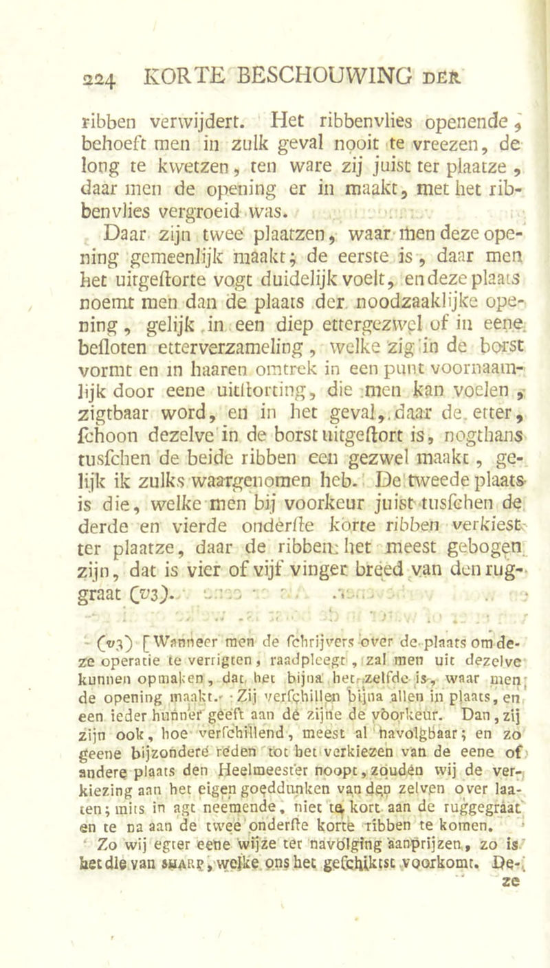 Fibben verwijdert. Het ribbenvlies openende ^ behoeft men in zulk geval nooit te vreezen, de long te kwetzen, ten ware zij juist ter plaatze , daar men de opening er in maakt, met het rib- benvlies vergroeidvvas. Daar zijn twee plaatzen, waar men deze ope- ning gemeenlijk maakt; de eerste is, daar men het uirgeftorte vogt duidelijk voelt, endeze plaats noemt men dan de plaats der noodzaaklijke ope- ning , gelijk ,in een diep ettergezwel of in eene befioten etterverzameling , welke zig dn de borst vormt en in haaren omtrek in een punt voornaam- lijk door eene uitllorting, die men kan voelen ,• zigtbaar word, en in het geval,.daar de.etter, fchoon dezelve in de borstuitgeftort is, nogthans tusfehen de beide ribben een gezwel maakt, ge- lijk ik zulks waargenomen heb. De.tweede plaats- is die, welke men bij voorkeur juist tusfehen de derde en vierde ondèrde korte ribben verkiest ter plaatze, daar de ribben:het meest gebogen zijn, dat is vier of vijf vinger breed van den rug- graat ■ ' Oa) [Wsnneer men de fclirijvers'over de-plaats om de- ze operatie teverrigten, raadpleegt , zal men uit dezelve kunnen opmaken, dat, het bijna hetnzelfdc is-, waar men; de opening maakt.- - Zij verfdhillen 'blliia allen in plaats, eti een ieder hunner geeft aan dé zijne de yöorkeur. Dan,zij zijn ook, hoe verrchillend, meest akhavolgbaar; en zo geene bijzondere réden tbt bet verkiezen van de eene ofj andere plaats den Heelmeester noopt,zqudén wij de ver- kiezing aan het eigen goeddunken vandgp zelvpn over laa- ien; mits in agt neemende, niet tq kort-aan de ruggegraat' en te na aan de twéé pnderfte korte ribben te komen. ‘ Zo wij egter eene wijze ter navöiging aanprijzen,, zo is.' bet die van suar^ ,'wc]ke. pns het geCcbikcsc .vooikpmc. De-^ ze