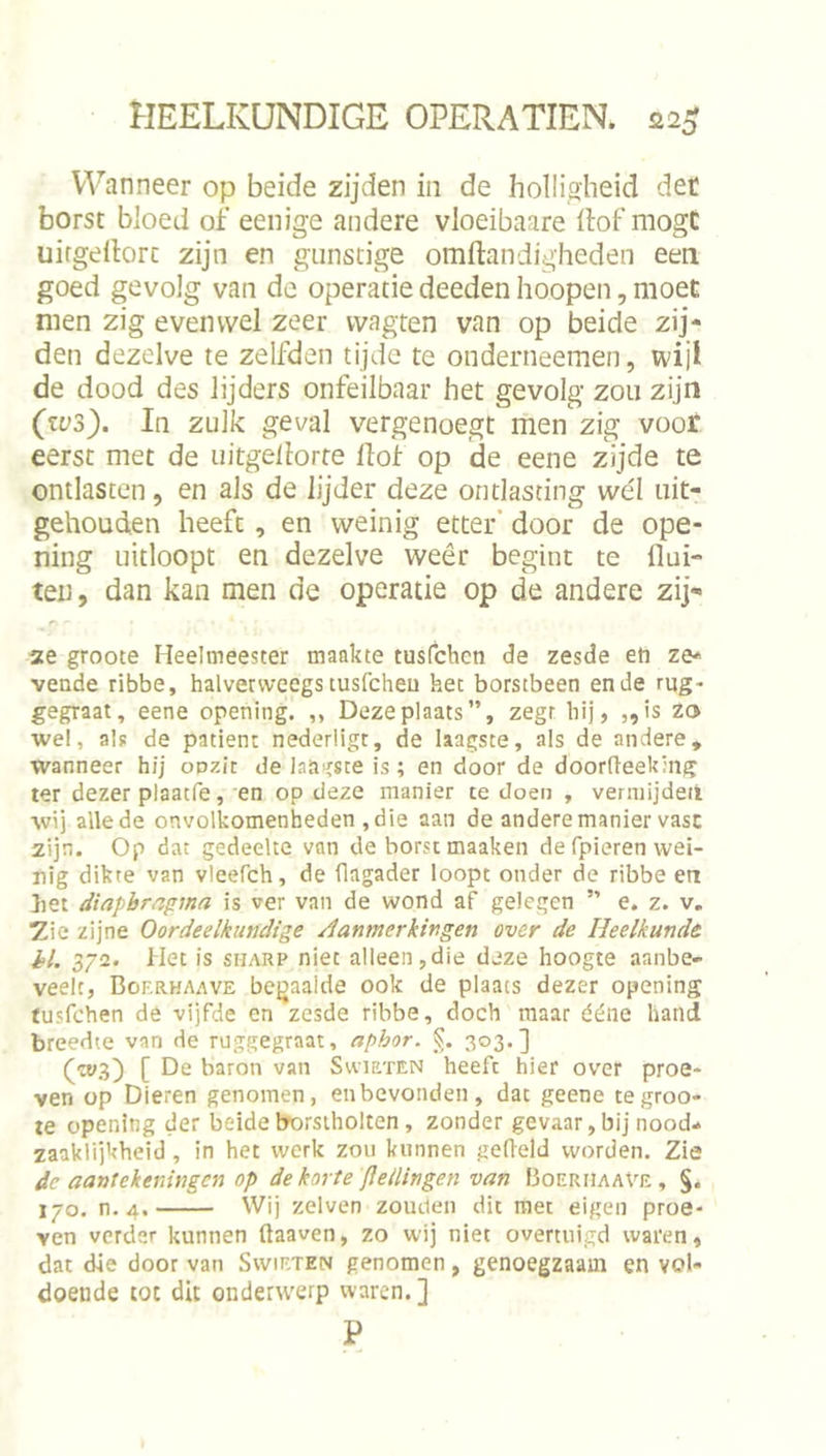Wanneer op beide zijden iii de holligheid det borst bloed of eenige andere vloeibaare Hof mogC uirgellorc zijn en gunstige omftandigheden een goed gevolg van de operatie deeden hoopen, moet men zig evenwel zeer vvagten van op beide zij- den dezelve te zelfden tijde te onderneemen, wijl de dood des lijders onfeilbaar het gevolg zou zijn (zus). In zulk geval vergenoegt men'zig voor eerst met de uitgellorte Hof op ide eene zijde te ontlasten, en als de lijder deze ontlasting wél uit- gehouden heeft, en weinig etter’ door de ope- ning uitloopt en dezelve weêr begint te flui- ten, dan kan men de operatie op de andere zij- se groote Heelmeester maakte tusfchcn de zesde eti ze- vende ribbe, halvervvecgs tusfcheu het borstbeen en de rug- gegraat, eene opening. ,, Deze plaats”, zegt bij, „is zo wel, als de patiënt nederiigt, de laagste, als de andere, wanneer hij opzit de laagste is; en door de doorfieeking ter dezer plaatfe, en op deze manier te doen , vennijdeii wij alle de onvolkomenheden , die aan de andere manier vast zijn. Op dat gedeelte van de borst maaken de fpieren wei- nig dikte van vleerch, de flagader loopt onder de ribbe en liet diapbrngma is ver van de wond af gelegen ” e. z. v, 2ie zijne Oordeelkundige Aanmerkingen over de Heelkunde />/. 372. Het is SHARP niet alleen,die deze hoogte aanbe- veelt, Bof.rhaave beijaalde ook de plaats dezer opening tusfchen dé vijfde en zesde ribbe, doch maar ééiie hand breedte van de ruggegraat, aphor. 303.] [ De baron van Svviuten heeft hier over proe- ven op Dieren genomen, en bevonden, dat geene tegroo- le opening der beide brorstholten , zonder gevaar, bij nood- zaaklijkheid, in het werk zou kunnen gefield worden. Zie dc aantekeningen op de korte flellingen van 13oerhaave , §. 170. n. 4. Wij zelven zouden dit met eigen proe- ven verder kunnen ftaaven, zo wij niet overtuigd waren, dat die door van Swieten genomen, genoegzaam en vol- doende tot dit onderwerp waren.] P