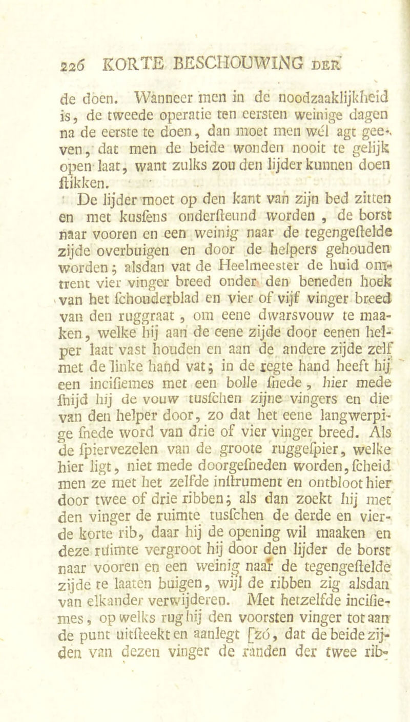 de doen. Wanneer men in de noodzaaklijkheid is, de tweede operatie ten eersten weinige dagen na de eerste te doen, dan moet men wél agt gee*, ven, dat men de beide wonden nooit te gelijk open Iaat, want zulks zouden lijder kunnen doen flikken. ‘ De lijder moet op den kant van zijn bed zitten en met kusfens onderlleiind worden , de borst naar vooren en een weinig naar de tegengeftelde zijde overbiiigen en door de helpers gehouden worden; alsdan vat de Heelmeester de huid om- trent vier vinger breed onder den beneden hoek > van het fchouderblad cn vier of vijf vinger breed van den ruggraat, om eene dwarsvouw te maa- ken, welke hij aan de eene zijde door eenen hel- per laat vast houden en aan de andere zijde zelf met de linke hand vat; in de regte hand heeft hij een incifiemes met een bolle fnede, hier mede fnijd hij de vouw tuslclien zijne vingers en die van den helper door, zo dat het eene langwerpi- ge fnede word van drie of vier vinger breed. Als de fpiervezelen van de groote ruggelpier, welke hier ligt, niet mede doorgefneden worden,fcheid men ze met het zelfde inllrument en ontbloot hier door twee of drie ribben; als dan zoekt hij met den vinger de ruimte tusfchen de derde en vier- de korte rib, daar hij de opening wil maak en en deze ritimte vergroot hij door den lijder de borst naar vooren en een weinig naaT de tegengeftelde zijde re laaten buigen, wijl de ribben zig alsdan van elkander verwijderen. Met hetzelfde incifie- mes, op welks rug hij den voorsten vinger tot aan de punt uitfteekten aanlegt [zó, dat de beide zij- den van dezen vinger de randen der twee ril>