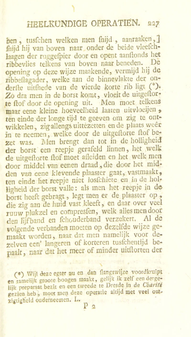 ben, tusfchen welken men fnijd , aanraaken,] fiiijd hij van boven naar onder de beide vleefch- laagen der ruggeipier door en opent aandonds het ribbevlies telkens van boven naar beneden. _De opening op deze wijze mankende, vermijd hij de ribbeflagader, welke aan de binnevlakte der on- derlle iiitfnede van de vierde korte rib ligt (*)* Zo dra men in de borst komt, vloeit de uitgeftor- te dof door de opening uit. Men moet telkens maar eene kleine hoeveelheid laaten uitvloeijen , ten einde der longe tijd te geeven om zig te ont- wikkelen, zigallengs uittèzetten en de plaats weêc 5n te neemen, welke door de uitgedorte dpf be- zet was. INien brengt dan tot in de holligheid der borst een reepje gerafeld linnen, het welk de uitgedorte dof moet adeiden en het welk nieti door middel van eenen draad,die door het mid- den van eene klevende plaaster gaat, vastmaakt, ten einde het reepje niet losfchiete en in de hol- ligheid der borst valle: als men het reepje in d&amp; borst heeft gebragt, legt men er de plaaster op , die zig aan de huid vast kleeft, en daar over veel ruuw plukzel en compresfen, welk allesmendoot den lijf band en fchouderband verzekert. _A1 de volgende verbanden moeten op dezelfde wijze ge- maakt worden, naar dat men namelijk voor de- zelven een’ langeren of kortoren tusfchentijd be- paalt, naar dat het meer of minder uitftorten der \ r*') Wijl deze egter nu en dan flangswijze voordkruipt cn tamelijk groote boogen maakt, gelijk ik zelf een derge- lijk preparaat bezit en een tweede te Dresde in de Cbariti gezien heb, moet mep deze operatie altijd met veel oW- zigtigKeid ouderneemen. L. P 2