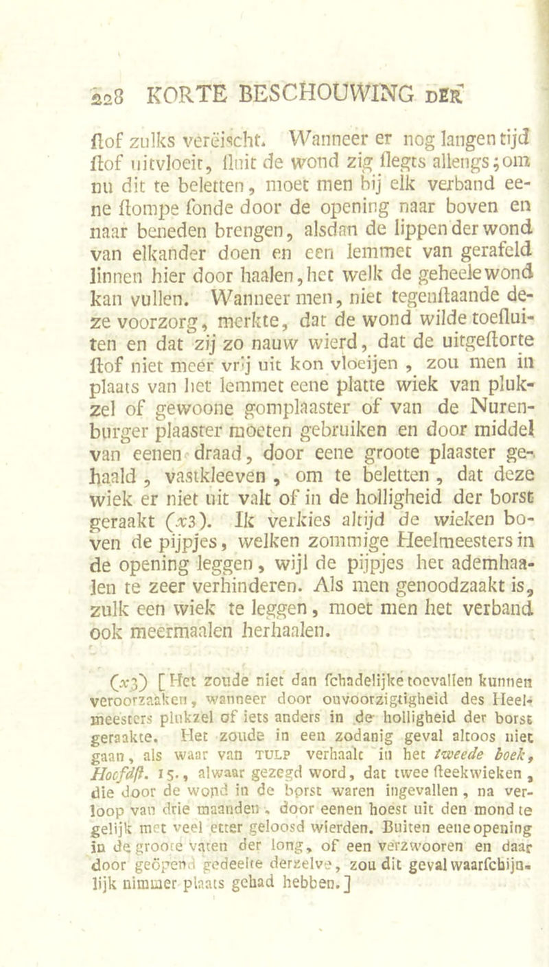 flof zulks verëischt. Wanneer er nog langen tijd üof uitvloeit. Unit de wond zig llegts allengs;om mi dit te beletten, moet men bij elk verband ee- ne flompe fonde door de opening naar boven en naar baieden brengen, alsdan de lippen der wond van elkander doen en een lemmet van gerafeld linnen hier door haaien,het welk de geheelewond kan vullen. Wanneer men, niet tegengaande de- ze voorzorg, merkte, dar de wond wilde toeflui- ten en dat zij zo nauw wierd, dat de uitgeflorte ftof niet meer vr’j uit kon vloeijen , zou men iil plaats van het lemmet ecne platte wiek van pluk- zel of gewoone gomplaaster of van de Nuren- biirger plaaster moeten gebruiken en door middel, van eenen draad, door eene groote plaaster ge-, haald , vastkleeven , om te fcletten , dat deze wiek er niet uit vak of in de holligheid der borst geraakt (x3). Ik verkies altijd de wieken bo- ven de pijpjes, welken zommige Heelmeesters in de opening leggen, wijl de pijpjes het ademhaa- len te zeer verhinderen. Als men genoodzaakt is, zulk een wiek te leggen, moet men het verband ook meermaalen herhaalen. f zoude niet dan fchadelijke toevallen kunnen veroorzaaken, wanneer door ouvoorzigtigheid des Heel* meesters phikzel of iets anders in de holligheid der borst geraakte. Het zoude in een zodanig geval altoos niet gaan, als waar van tulp verhaak in het tweede boekt Hocfdli. 15., alwaar gezegd word, dat twee fleekwieken , die door de wopd in de bprsc waren ingevallen , na ver- loop van drie maanden , door eenen hoest uit den mond te gelijk met veel etter geloosd wierden. Buiten eene opening in de grooce vaten der long, of een verzwooren en daar door geöpen.i gedeelte derzelve, zou dit geval waarfebija- lijk nimmer plaats gehad hebben.]