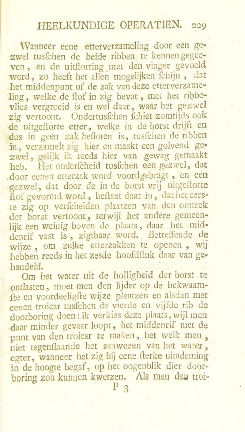 Wanneer eene etterverzameling door een ge- zwel tusfchen de beide ribben te kennen gegee- ven, en de uitftorting met den vinger gevoeld word, zo heeft het allen mogelijken ichijn , dat het middenpunt of de zak van deze etterverzame- ling , welke de ftof in zig bevat, met het ribbe- vlies vergroeid is en wel daar, waar het gezwel zig vertoont. Ondertusfchen fchiet zomrijds ook de uitgellorte etter, welke in de borst drijft en dus in geen zak beüoten is, tusfchen de ribben in, verzamelt zig hier en maakt een golvend ge- zwel, gelijk ik reeds hier van gewag gemaakt heb. iIet onderfcheid tusfchen een gezwel, dat .door eeneii etterzak word voordgebragt, en een gezwel, dat door de in de borst vrij uitgeilorte hof gevormd word , beilaat daar in, dat het eers- te zig op verfcheiden plaatzen van den ointrek der borst vertoont, terwijl het andere gemeen- lijk een weinig boven de plaats, daar het mid- denrif vast is , zigtbaar word. Betreffende de wijze , om zulke ettcrzakken te openen , wij hebben reeds in het zesde hoofdhuk daar van ge- handeld. Om het water uit de holligheid der borst te ontlasten, moet men den lijder op de bekwaam- de en voordeeligfie wijze plaatzen en alsdan met eenen troicar tusfchen de vierde en vijfde rib de doorboring doen: ik verkies deze plaats,wijl men daar minder gevaar loopt, het middenrif met de punt van den troicar te raaken, het welk men , niet tegenftaande het aanwezen van het water, egter, wanneer het zig bij eene derke uitademing in de hoogte begaf, op het oogenblik dier door- boring zou kunnen kwetzen. Als men de« troi-
