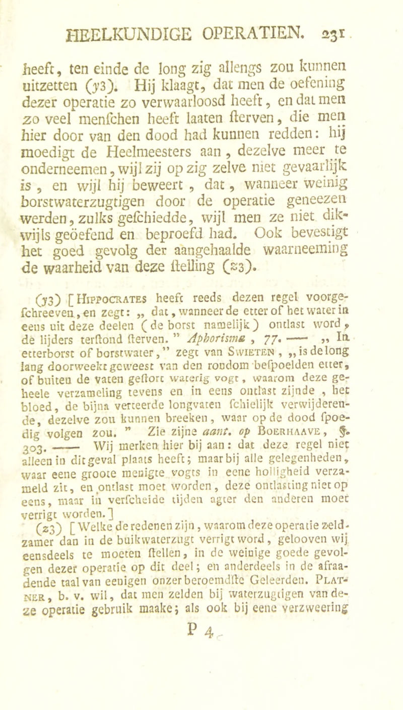 heeft, ten einde de long zig allengs zou kunnen uitzetten (j'3). Hij klaagt, dat men de oefening dezer operatie zo verwaarloosd heelt, en dat men zo veel menfehen heeft laaten fterven, die men hier door van den dood had kunnen redden: hij moedigt de Heelmeesters aan, dezelve meer te onderneemen, wijl zij op zig zelve niet gevaarlijk is , en wijl hij beweert , dat, wanneer weinig borstwaterzugtigen door de operatie geneezen werden, zulks geichiedde, wijl men ze niet dik- wijls geoefend en beproefd had. Ook bevestigt het goed gevolg der aangehaalde waarneeming de waarheid van deze helling C^s). O3) [Hippocrates heefc reeds dezen regel voorge- fchreeveu.,en zegt: „ dat, wanneer de etter of bet water iti eeiis uit deze deelen (de borst natnelijk^ ontlast word, de lijders terftond derven. ” Aphorhma , 77. „ Ia etterborst of borstwater, ” zegt van Svvieten , „isdelong lang doorweekt geweest van den rondom befpoelden etter, of buiten de vaten geftorc waterig vogt, waaroni deze ge- heele verzameling tevens en in eens ontlast zijnde , bet bloed, de bijna verteerde longvaten fchielijlt verwijderen- de, dezelve zou kunnen breeken, waar op de dood fpoe- dig volgen zou. ” Zie zijne aant. op Boerhaave, 203. Wij merken hier bij aan: dat deze regel niet alleen in dit geval plaats heeft; maar bij alle gelegenheden, waar eene groote menigte vogts in eene holligheid verza- meld zit, en ontlast moet worden, deze ontlasting niet op eens, maar iii verfcheide tijden ageer den anderen moet verrigt worden.] (23) [Welke de redenen zijn, waarom deze operatie Z'Cld- zamer dan in de buikwaterzugt verrigt word, gelooven wij eensdeels te moeten (tellen, in de weinige goede gevol- gen dezer operatie op dit deel; en anderdeels in de afraa- dende taal van eeuigen onzer beroemdltc Geleerden. Plat- NER, b. V. wil, dat men zelden bij waterzugiigen van de- ze operatie gebruik maake; als ook bij eene verzweering