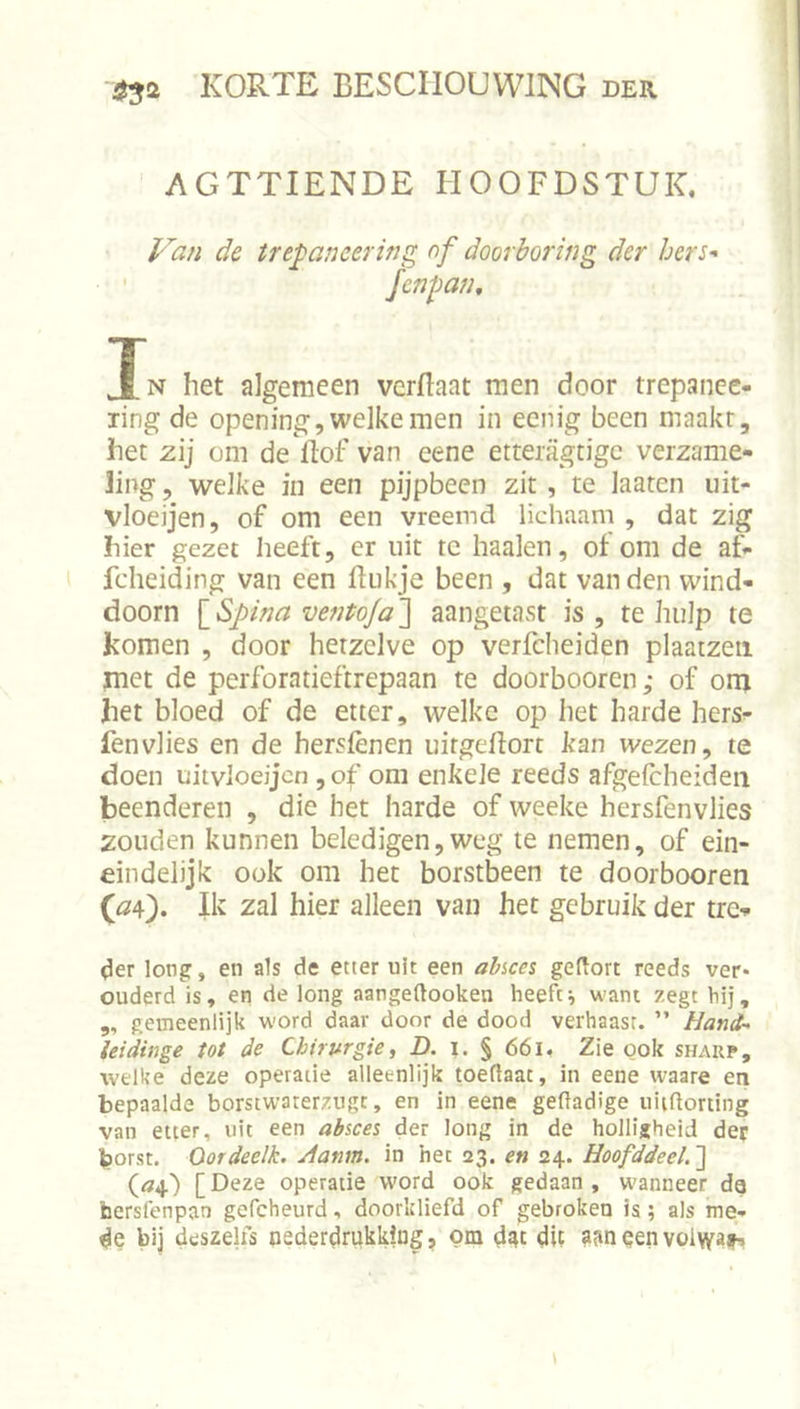 AGTTIENDE HOOFDSTUK. de trepaneering of doorboring der bers-- Jenpan, Jn het algemeen verflaat men door trepance- ling de opening, welke men in ecnig been maakt, het z\j om de ftof van eene etteiagtigc verzame- ling , welke in een pijpbeen zit , te laaten uit- vloeijen, of om een vreemd lichaam , dat zig hier gezet heeft, er uit tc haaien, of om de af- fcheiding van een fliikje been , dat van den wind- doorn \_Spina ventoja'] aangetast is, te hulp te komen , door hetzelve op verfcheiden plaaizeii met de perforatieftrepaan te doorbooren,- of om het bloed of de etter, welke op het harde hers- fenvlies en de hersfènen uitgeflort kan wezen ^ te doen uitvloeijcn , of om enkele reeds afgelcheiden beenderen , die het harde of weeke hersfenvlies zouden kunnen beledigen,weg te nemen, of ein- eindelijk ook om het borstbeen te doorbooren (04). Ik zal hier alleen van het gebruik der tre- ^er long, en als de etter uit een al/sces geftort reeds ver- ouderd is, en de long aangeftooken heeft^ want zegt bij, ,, gemeenlijk w'ord daar door de dood verhaast. ” Hand- ieidinge tot de Chirurgie, D. i. § 661. Zie ook shakp, welke deze operatie alleenlijk toeflaat, in eene waare en bepaalde borstwaterzugt, en in eene gedadige uiifiorting van etter, uit een absces der long in de holligheid der borst. Oordeelk. Hanm. in het 23. en 24. Hoofddeel.^ (04) [Deze operatie word ook gedaan, W'anneer da faersfenpan gefcheurd, doorkliefd of gebroken is; als me- de bij deszelfs nederdrukking, om dgc dit aan aen voiwajh