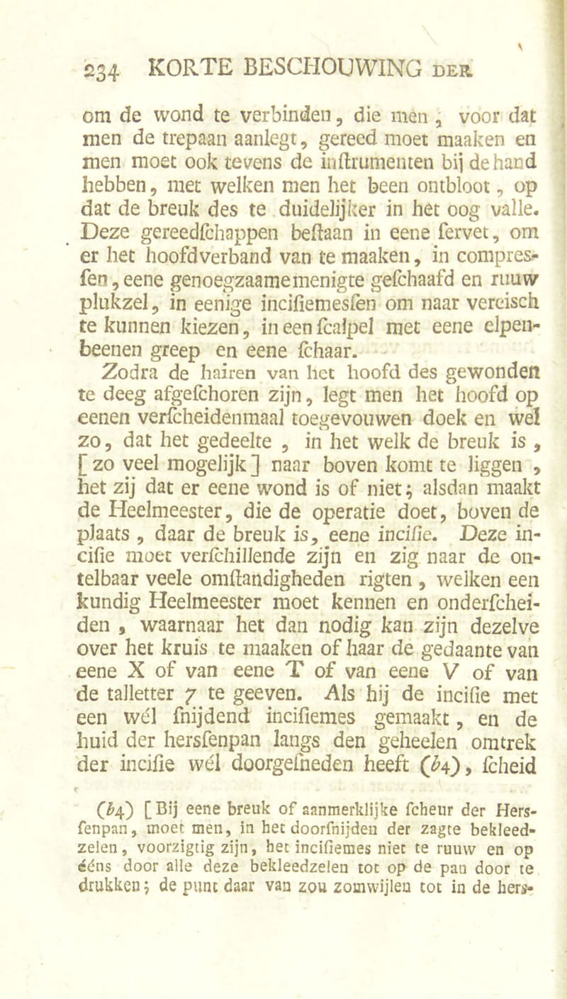 om de wond te verbinden, die men , voor dat men de trepaan aanlegt, gereed moet maaken en men moet ook tevens de inftrumeiiten bij de hand hebben, met welken men het been ontbloot, op dat de breuk des te duidelijker in het oog valle. Deze gereedfchappen beftaan in eene fervet, om er het hoofdverband van te maaken, in compres»* fen,eene genoegzaamemenigte gefchaafd en ruuw plukzel, in eenige incifiemesfen om naar vereisch te kunnen kiezen, in een fcaJpel met eene elpen- beenen greep en eene Ichaar. Zodra de hairen van het hoofd des gewonden te deeg afgefchoren zijn, legt men het hoofd op eenen verfcheidenmaal toegevouwen doek en wel zo 5 dat het gedeelte , in het welk de breuk is , [ zo veel mogelijk ] naar boven komt te liggen , het zij dat er eene wond is of niet; alsdan maakt de Heelmeester, die de operatie doet, boven de plaats , daar de breuk is, eene inci/ie. Deze in- cifie moet verlchiJJende zijn en zig naar de on- telbaar veele oraftandigheden rigten , welken een kundig Heelmeester moet kennen en onderfchei- den , waarnaar het dan nodig kan zijn dezelve over het kruis te maaken of haar de gedaante van eene X of van eene T of van eene V of van de talletter 7 te geeven. Als hij de incifie met een wél fnijdend incifiemes gemaakt, en de huid der hersfenpan langs den geheelen omtrek der incifie wél doorgefneden heeft (^4), Icheid C^4) [ breuk of aanmerklijke fcheur der Hers- fenpan, moet men, in het doorfnijdeu der zagte bekleed- zelen, voorzigtig zijn, het incifiemes niet te ruuw en op ééns door alle deze bekleedzelen tot op de pau door te drukken 5 de punt daar vaa zou zomwijleu tot in de hers-