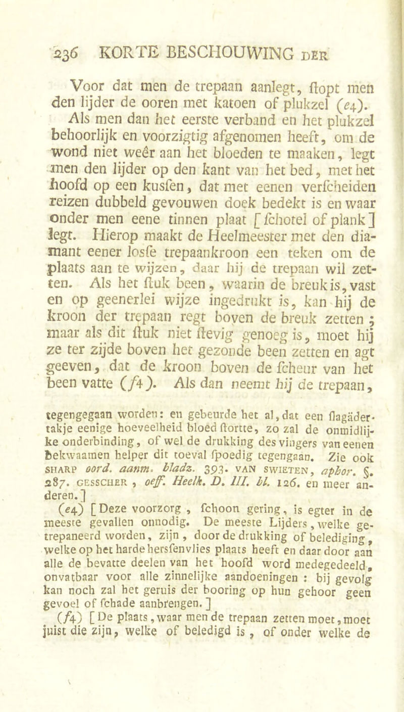 Voor dat men de trepaan aanlegt, flopt men den lijder de ooren met katoen of plukzel (^4). Als men dan het eerste verband en het plukzel behoorlijk en voorzigtig afgenomen heeft, om de wond niet weêr aan het bloeden te maaken, legt men den lijder op den kant van het bed, met het iioofd op een kusfen, dat met eencn verfcheiden reizen dubbeld gevouwen doek bedekt is en waar onder men eene tinnen plaat [ fchotel of plank ] Jegt. Hierop maakt de Heelmeester met den dia- mant eener Josfe trepaankroon een teken om de plaats aan te wijzen, daar hij de trepaan wil zet- ten. Als het fluk been, waarin de breuk is, vast en op geenerlei wijze ingednikt is, kan hij de kroon der trepaan regt boven de breuk zetten ; maar als dit fluk niet flevig genoeg is, moet hij ze ter zijde boven het gezonde been zetten en agt geeven, dat de kroon boven de fcheur van het been vatte Als dan neemt hij de trepaan, tegengegaan worden: en gebeurde het al, dat een (lagader- takje eenige hoeveelheid bloed ftortte, zo zal de onmidlij- ke onderbinding, of wel de drukking des vingers van eenen bekwaaiuen helper dit toeval fpoedig tegengaan. Zie ook SHARP aanm. bladz. 393. van swieten, apbor. §. 287. GEsscHER , oef. Heelk. D. UI. hl. 125. en meer an- deren.] (54) [Deze voorzorg , fchoon gering, is egter in de meeste gevallen onnodig. De meeste Lijders, welke ge- trepaneerd worden, zijn , door de drukking of belediging welke op het harde hersfenvlies plaats heeft en daardoor aan alle de bevatte dealen van het hoofd word medegedeeld, onvatbaar voor alle zinnelijke aandoeningen ; bij gevolg kan noch zal het geruis der booring op hun gehoor geen gevoel of fchade aanbrengen. ] (A) plaats, waar mende trepaan zetten moet, moet juist die zijn, welke of beledigd is , of onder welke de