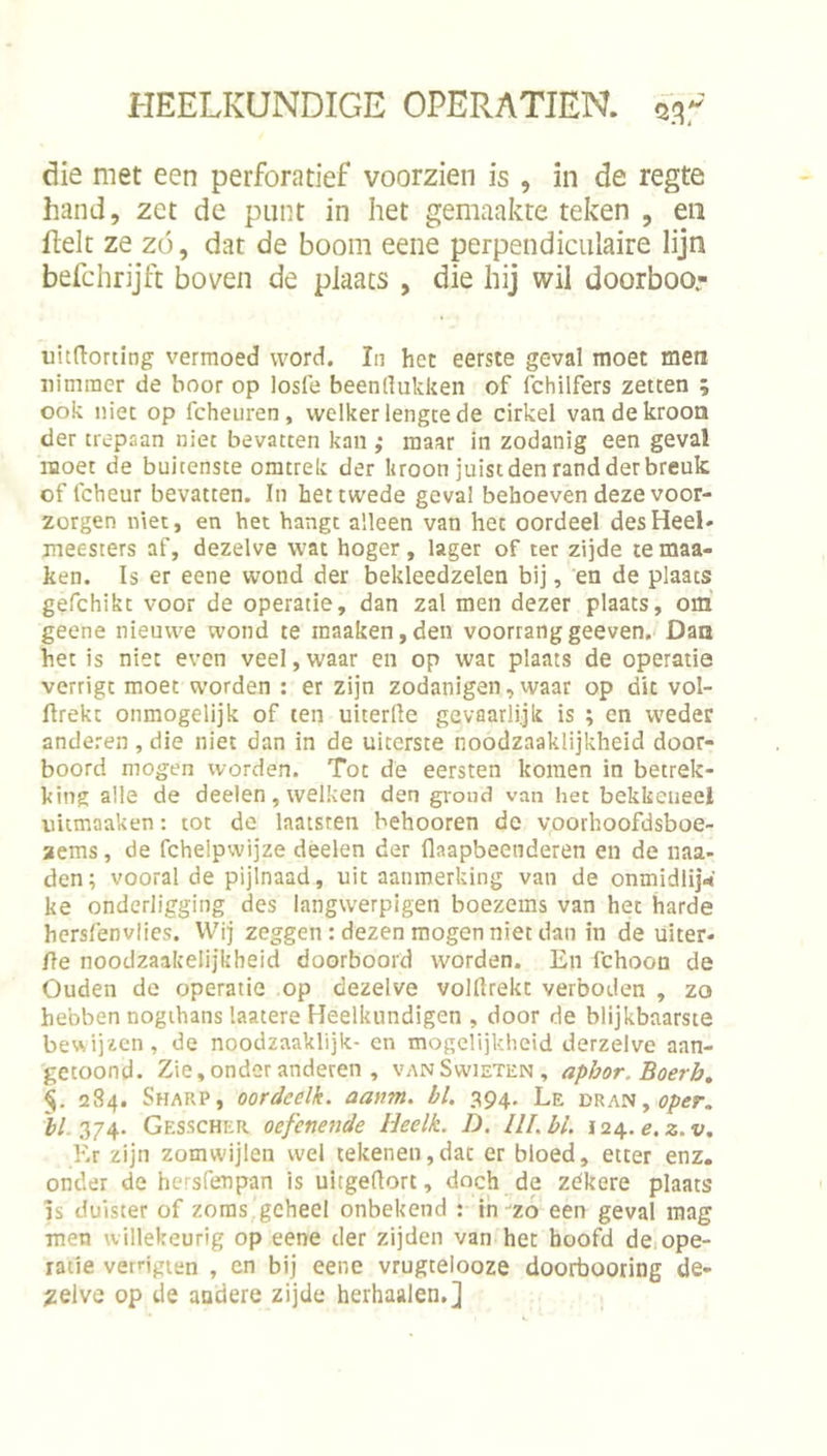 die met een perforatief voorzien is , in de regte hand, zet de punt in het gemaakte teken , en fielt ze zo, dat de boom eene perpendiculaire lijn befchrijft boven de plaats , die hij wil doorboor uitdorting vermoed word. In het eerste geval moet men nimmer de boor op losfe beenllukken of fchilfers zetten ; ook niet op fcheiiren, welker lengte de cirkel van de kroon der trepaan niet bevatten kan ,• maar in zodanig een geval moet de buitenste omtrek der kroon juist den rand der breuk of fcheur bevatten. In hettwede geval behoeven deze voor- zorgen niet, en het hangt alleen van het oordeel des Heel- meesters af, dezelve wat hoger , lager of ter zijde te maa- ken. Is er eene wond der bekleedzelen bij, en de plaats gefchikt voor de operatie, dan zal men dezer plaats, om geene nieuwe wond te inaaken,den voorranggeeven. Dan het is niet even veel,waar en op wat plaats de operatie verrigt moet worden : er zijn zodanigen, waar op dit vol- ftrekt onmogelijk of ten uiterlle gevaarlijk is ; en weder anderen , die niet dan in de uiterste noodzaaklijkheid door- boord mogen worden. Tot de eersten komen in betrek- king alle de deelen, welken den grond van het bekkeneel uiimaaken: tot do laatsren behooren de voorhoofdsboe- aems, de fchelpwijze deelen der flaapbeenderen en de naa- den; vooral de pijlnaad, uit aanmerking van de onmidlij^' ke onderligging des langwerpigen boezems van het harde hersfenvlies. Wij zeggen : dezen mogen niet dan in de uiter- {\e noodzaakelijkheid doorboord worden. En fchoon de Ouden de operatie op dezelve volltrekc verboden , zo hebben nogihans laatere Heelkundigen , door de blijkbaarste bewijzen, de noodzaaklijk- en mogelijkheid derzelve aan- getoond. Zie, onder anderen , vanSwieten, apbor. Boerb, §. 284. Sharp, oordcelk. aanm. bl. 394, Le DRAN,öp<rr. Gesscher oefenende Heelk. D. lll.bl. 12/^.e.z.v, Kr zijn zomwijlen wel tekenen,dat er bloed, etter enz. onder de hersfenpan is uitgertort, doch de zékere plaats Is duister of zoras geheel onbekend : ih zó een geval mag men willekeurig op eene der zijden van het hoofd dCiope- ratie verngien , en bij eene vrugtelooze doorbooring de- zelve op de andere zijde herhaalen.]