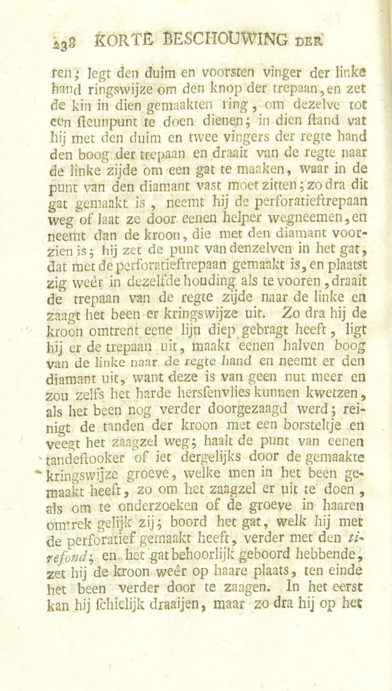 feil; legt den duim en voorsten vinger der linke hand rmgswijze om den knop der trepaan,en zet de kin in dien gemaakten ring, om dezelve tot een fteunpunt te doen dienen; in dien ftand vat hij met den duim en twee vingers der regte hand den boog der trepaan en draait van de regte naar de linke zijde om een gat te maaken, waar in de punt van den diamant vast moet zitten; zo dra dit gat gemaakt is , neemt hij de perforatieftrepaan weg of laat ze door eenen helper wegneemen, en neemt dan de kroon, die met den diamant voor- zien is j hij zet de punt vandenzelven in het gat, dat met de perforatieftrepaan gemaakt is, en plaatst zig wéér in dezelfde houding als tevooren , draait de trepaan van de regte zijde naar de linke en zaagt het been er kringswijze uit. Zo dra hij de kroon omtrent eene lijn diep gebragt heeft, ligt hij er de trepaan uit, maakt eenen halven boog van de linke naar de regte hand en neemt er den diamant uit, want deze is van geen nut meer en zou zelfs het harde hersfenvlies kunnen kwetzen, als het been nog verder doorgezaagd werd; rei- nigt de tanden der kroon met een borsteltje en veegt het zaagzel weg; haalt de punt van eenen ' tandeftooker of iet dergelijks door de gemaakte “^kringswijze groeve, welke men in het been ge- maakt heeft, zo om het zaagzel er uit te doen , als om te onderzoeken of de groeve in haaren omtrek gelijk zij; boord het gat, welk hij met de perforatief gemaakt heeft, verder met den refond'^ enohet gat behoorlijk geboord hebbende, zet hij de kroon weêr op haare plaats, ten einde het been verder door te zaagen. In het eerst kan hij fchielijk draaijen, maar zo dra hij op het ƒ
