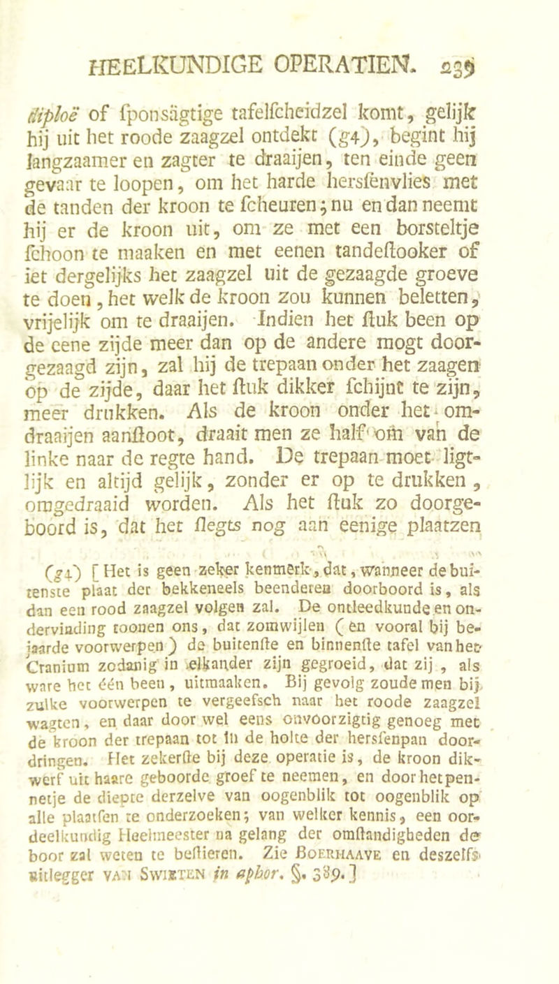 (iiploë of fponsjigtige tafelfcheidzel komt, gelijk hij uit het roode zaagzel ontdekt (g4), begint hij langzaamer en zagter te draaijen, ten einde geen gevaar te loopen, om het harde hersfènvlies met de tanden der kroon te fcheuren;nu en dan neemt hij er de kroon uit, om ze met een borsteltje fchoon te maaken en met eenen tandeftooker of iet dergelijks het zaagzel uit de gezaagde groeve te doen , het welk de kroon zou kunnen beletten, vrijelijk om te draaijen. Indien het ftuk been op de cene zijde meer dan op de andere raogt door- gezaagd zijn, zal hij de trepaan onder het zaagen op de zijde, daar het Euk dikker fchijnt te zijn, meer drukken. Als de kroon onder het^ om- draaijen aanfloot, draait men ze halfom van de linke naar dc regte hand. De trepaan moet- ligt- lijk en altijd gelijk, zonder er op te drukken , oragedraaid worden. Als het fluk zo doorge- boord is, dat het flegts nog aan eenige plaatzen kenmerk', dat, wanneer de bui- tenste plaat der bekkeneels beenderea doorboord is, als dan een rood zaagzel volgen zal. De ontleedkunde en on- dervinding toouen ons, dat zoinwijlen ( en vooral bij be- jaarde voorwerpen) de buitenge en binnenfte tafel van het Cranium zodanig in ^elkander zijn gegroeid, dat zij , als ware bet één been, uicraaaken. Bij gevolg zoude men bij zulke voorwerpen te vergeefsch naar het roode zaagzel ■wagten, en daar door wel eens onvoorzigcig genoeg mee de kroon der trepaan tot In de holte der hersfenpan door- dringen. Het zekerde bij deze operatie is, de kroon dik- werf uit haare geboorde groef te neemen, en doorhetpen- netje de diepte derzelve van oogenblik tot oogenblik op alle plaatfen’re onderzoeken; van welker kennis, een oor- deelkundig Heelmeester na gelang der omftandigbeden de boor zal weten te bedieren. Zie Boerhaave en deszelfs' uitlegger vau Swiïten tn apbor. §. s'dp. ]