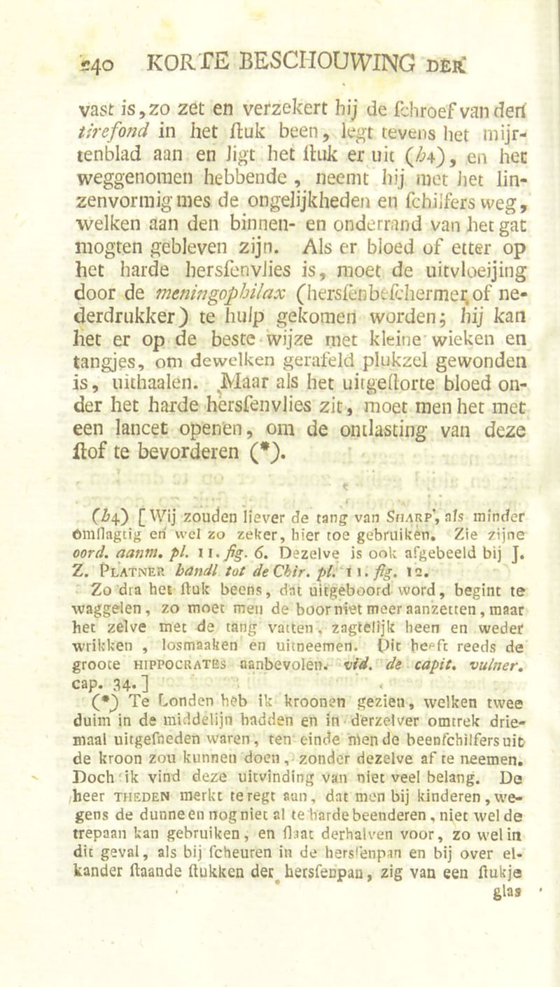 vast is,zo zet en verzekert hij de fchroef van derf tirefond in het Buk been, legt tevens het mijr- tenblad aan en ligt het Ihik er uit (/^4), en hec weggenomen hebbende , neemt hij met Jiet lin- zenvormigmes de ongelijkheden en fchilfers weg, welken aan den binnen- en onderrand van het gat mogten gebleven zijn. Als er bloed of etter op het harde hersfenvJies is, moet de uitvloeijing door de meningophilax (hersfènberchermei;of ne- derdriikker) te hulp gekomen worden; hij kan het er op de beste wijze met kleine wieken en tangjes, om de welken gerafeld plukzel gewonden is, uithaaien. Maar als het uirgehorte bloed on- der het harde hersfenvlies zit, moet men het met een lancet openen, om de ontlasting van deze Itof te bevorderen (*). [Wij zouden liever de tang van SruRp', als minder óralkgtig eri wel zo zeker, hier toe gebruiken. Zie zijne oord. aanm, pl. 11. fig. 6. Dezelve is ook afgebeeld bij J. Z. Platnep. bandl tot deChir. pl. \\. fig. ic. Zo dia hei ftuk beens, dat uitgeboord word, begint te waggelen, zo moet men de boorniet meer aanzetten, maar het zelve met de tang vatten, zagtelijk been en weder wrikken , losmaaken en uitneemen. Dit he^fc reeds de grooce HippocRATEs aanbevolen, vid. de capit. vuiner. cap. 34.] Te Londen beb ik kroonen gezien, welken twee duim in de middelijn hadden en in derzelver omtrek drie- maal uitgefneden waren, ten einde hiende beenfcbilfersuic de kroon zou kunnen doen, zonder dezelve af te neemen. Doch'ik vind deze uitvinding van niet veel belang. Da /heer theden merkt teregt aan, dat men bij kinderen,we- gens de dunneen nog niet al te harde beenderen, niet welde trepaan kan gebruiken, en Haat derhalven voor, zo wel in dit geval, als bij fcheuren in de hers'enpan en bij over el- kander ftaande Hukken der^ hersfenpan, zig van een flukja glas