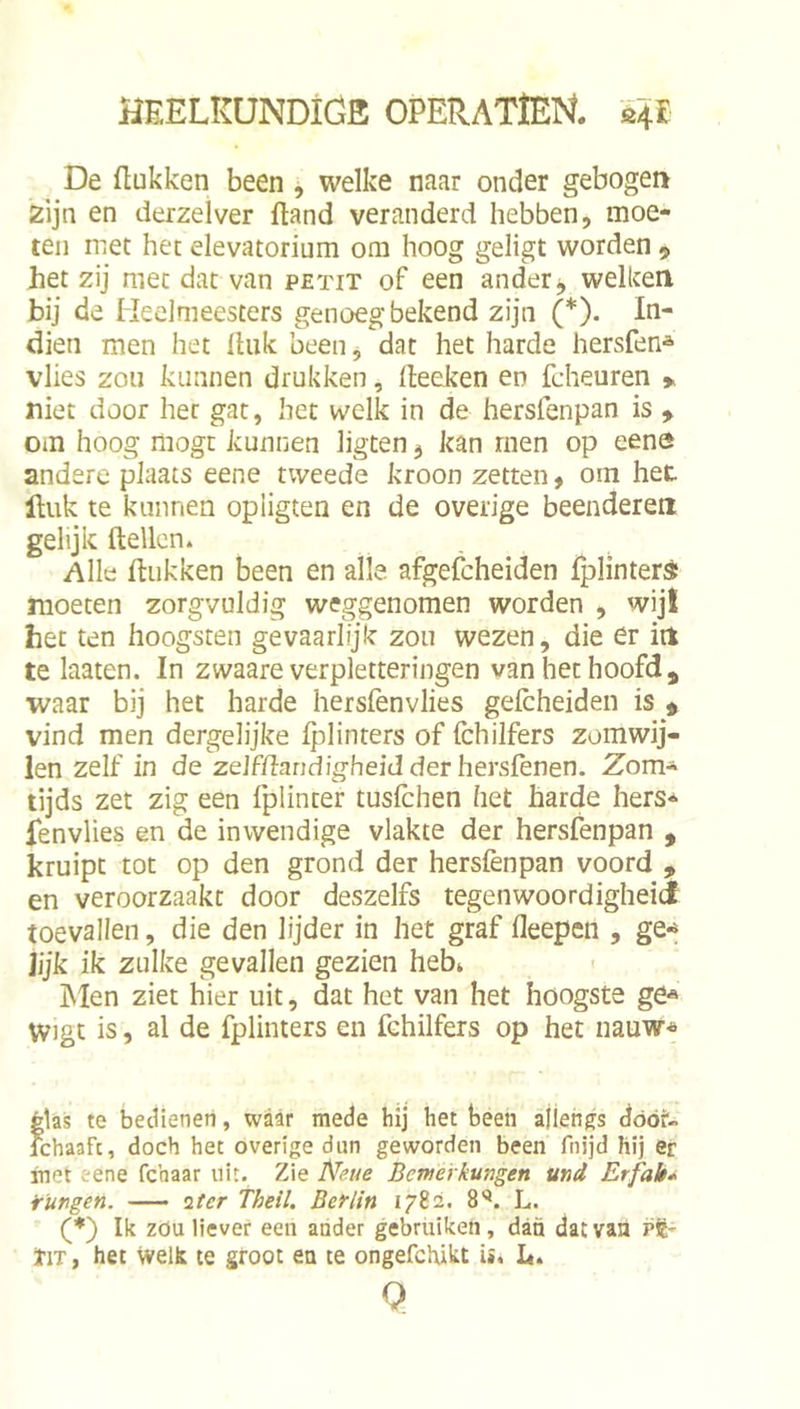De ftukken been, welke naar onder gebogen zijn en derzelver ftand veranderd hebben, moe- ten met het elevatorium om hoog geligt worden 9 het zij met dat van petit of een ander j welken bij de Meelmeesters genoeg bekend zijn (*). In- dien men het Ihik been, dat het harde hersfen* vlies zou kunnen drukken, deeken en fcheuren * niet door her gat, het welk in de hersfenpan is > om hoog mogt kunnen ligten, kan rnen op eene andere plaats eene tweede kroon zetten, om het Huk te kunnen opiigten en de overige beenderen gelijk (tellen. Alle (tukken been en alle afgeibheiden fplinterd moeten zorgvuldig weggenomen worden , wijl het ten hoogsten gevaarlijk zou wezen, die er iit te laaten. In zwaare verpletteringen van het hoofd, waar bij het harde hersfenvlies gelcheiden is , vind men dergelijke (plinters of (chilfers zomwij- len zelf in de zelfdandigheidderhersfenen. Zom- tijds zet zig een fplinter tuslchen het harde hers* fenvlies en de inwendige vlakte der hersfenpan , kruipt tot op den grond der hers(ènpan voord , en veroorzaakt door deszelfs tegenwoordigheiJ toevallen, die den lijder in het graf (leepen , ge-^ jijk ik zulke gevallen gezien heb» ÏNIen ziet hier uit, dat het van het hoogste ge« Wigt is, al de fplinters en fehilfers op het nauw* Élas te bedienen, waar mede hij het been allengs dóót'- Ichaaft, doch het overige dun geworden been fnijd hij er met eene fchaar uit. Zie Bemerkungen und Erfah* ¥Ungen. o.ter Theil. Beflin 1782. 8'®. L. (*) Ik zöu liever een ander gebruiken, dan dat van pft- ïiT, het welk te groot en te ongefchikt ii. I«. Q